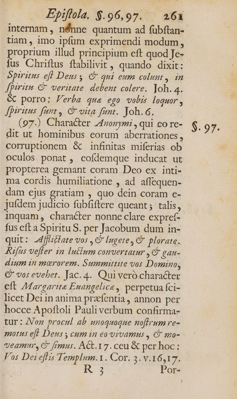Epiflola. $.96,97. — 263 tiam , imo ipfum exprimendi modum, proprium illud principium eft quod Je- fus Chriftus ftabilivit , quando dixit: Spiritus eff Deus qui eum colunt, in fpiritu C veritate. debent colere. Joh. m &amp; porro; erba que ego vobis loquor, fpiritus fant, C vita fent. Joh.6. (97.) Character 24zonymi , qui co re- dit ut hominibus eorum aberrationes , corruptionem &amp; infinitas miferias ob oculos ponat , eofdemque inducat ut propterea gemant coram Deo ex inti- ma cordis humiliatione , ad affequen- dam ejus gratiam , quo dein coram e- jufdem judicio fübfiftere queant; talis, inquam , character nonne clare expret- fus eft a Spiritu S. per Jacobum dum in- quit: 2dflate vos , C Ingete, plorate. Rufus vefler in luctum comuertatur ,09 gan- dium in merorem. Summittite vos Domino, € vos evebet. Jac. 4.. Qui veró character eft 74. argarit&amp; Euangelice , perpetua fci- licet Dei in anima przefentia , annon per hocce Apoftoli Pauli verbum confirma- tur : ZVoz procul ab unoquoque noflrum re- veamur, C [rmus. ACt.17. ceu &amp; per hoc ; Vos Dei effis Templum.1. Cor. 3. v.16,17. R 3 Por- $.97.