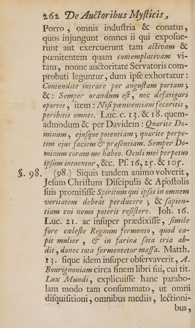 Porro , omnis induftria &amp; conatus, quos injmngunt omnes ii qui expofue- runt aut exercuerunt tam a&amp;/vam &amp; poenitentem. quam coztemplat?vam | vi- tam, nonne auctoritate Servatoris com- probati leguntur , dum ipfe exhortatur : Contendite intrare per angmftam portam s &amp;: Semper orandum e[l, mec defatigari oportet , item : INifé penitentiam feceritis , peribitis omnes. Luc. c. 1 2501 9.quem- admodum &amp; per Davidem : Qzerze Do- minum , eju[que potentiam y quarite perpe- m ejus faciem C prafentiam. Semper Do- numm coram me babeo. Oculi mei perpetuo ipfum intuentur , &amp;c. Pf. 16,25. 6c 10y. $. 98. (98) Siquis tandem animo volverit , Jefum Chriftum Difcipulis &amp; Apoftolis fuis promififfe Spzrirum qui zp[os in omnem veritatem. debeat. perducere 5. &amp; fapien- Ham cui nemo poterit refiflere. Joh. 16. Luc. 21. ac infuper pradixiffe, //ile fore colefle Regnum fermento , quod. ca- i mulier, C im farine fata tria ab- dit , donec tota fermentetur maffa. Matth. t3. fique idem infüper obfervaverit , AJ. Bourignoniam circa finem libri fui, cui tit. Lux Mundi, explicuiffe hanc parabo- lam modo tam confüummato, ut omni difquifitioni , omnibus medius, lectioni- bus,