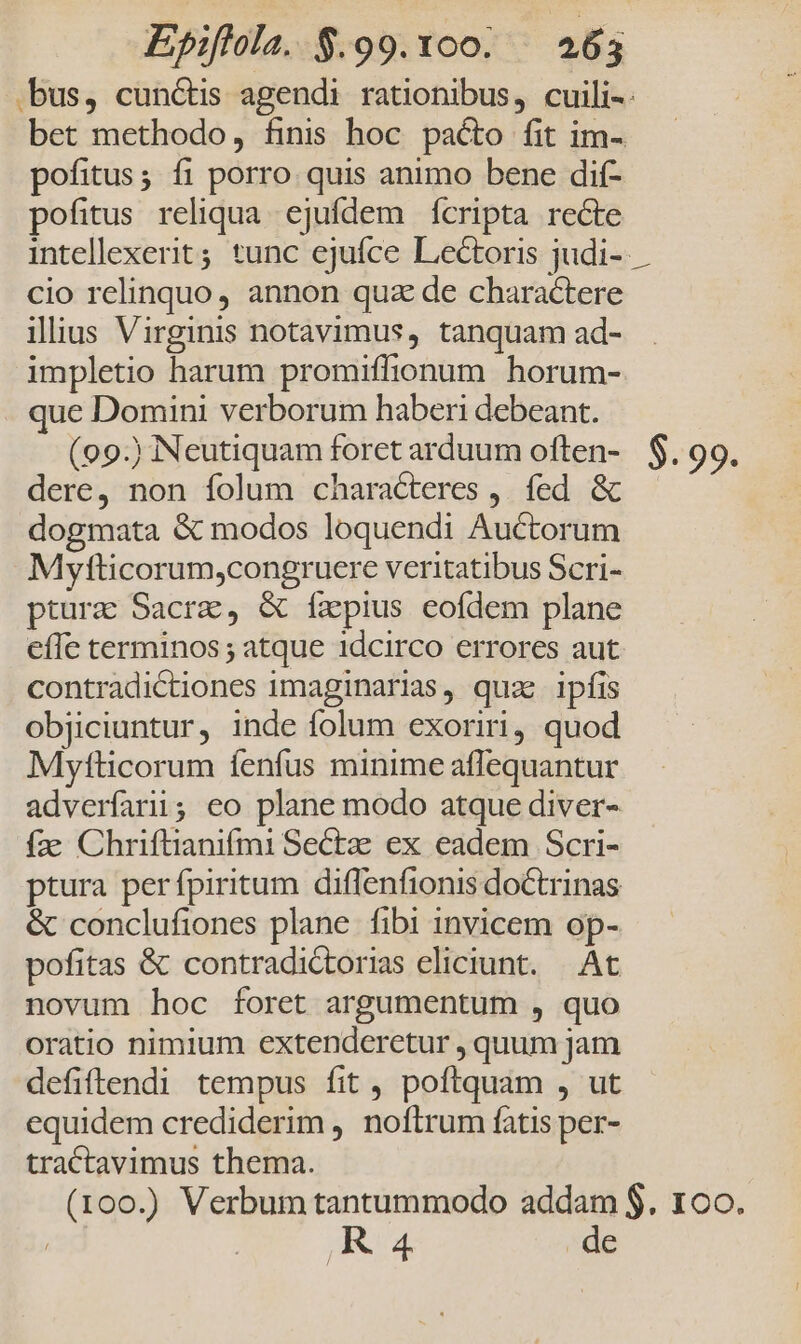 .bus, cunctis agendi rationibus, cuili-. bet methodo, finis hoc pacto fit im- pofitus; fi porro quis animo bene dif- pofitus reliqua. ejufdem fcripta recte intellexerit; tunc ejufce Lectoris judi-- cio relinquo, annon quz de charactere ilius Virginis notavimus, tanquam ad- impletio harum promiffionum horum- que Domini verborum haberi debeant. (99) Neutiquam foret arduum often- $. 99. dere, non folum characteres , fed &amp; dogmata &amp; modos loquendi Auctorum Mytticorum,congruere veritatibus Scri- ptura Sacra, &amp; íxpius eofdem plane effe terminos ; atque idcirco errores aut contradictiones imaginarias, quas ipíis objiciuntur, inde folum exoriri, quod Mytfticorum fenfus minime aflequantur adverfarii; eo plane modo atque diver- fae Chriftianifmi Sectz ex eadem Scri- ptura perfpiritum diffenfionis doctrinas &amp; conclufiones plane. fibi invicem op- pofitas &amp; contradictorias eliciunt. At novum hoc foret argumentum , quo oratio nimium extenderetur , quum jam defiftendi tempus fit , poftquam , ut equidem crediderim , noftrum fatis per- tractavimus thema. (100.) Verbum tantummodo addam $. 1o. R4 de