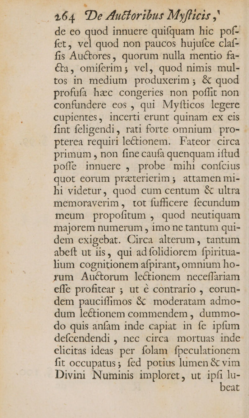 de eo quod innuere quifquam hic pof- fct, vel quod non paucos hujufce claf- fis Auctores, quorum nulla mentio fa- Ca, omiferim; vel, quod nimis mul- tos in medium produxerim ; &amp; quod profufa hac congeries non poffit non confundere eos , qui Myfticos legere cupientes, incerti erunt quinam ex eis fint feligendi, rati forte omnium pro- pterea requiri lectionem. Fateor circa primum , non fine caufa quenquam iftud poffe innuere , probe mihi conícius quot eorum praterierim ; attamen mi- hi videtur, quod cum centum &amp; ultra memoraverim , tot fufficere fecundum meum propofitum , quod neutiquam majorem numerum , imo ne tantum qui- dem exigebat. Circa alterum , tantum abeft ut iis, qui adífolidiorem fpiritua- lium cognitionem afpirant, omnium ho- rum Auctorum lectionem necefílariam effe profitear ; ut € contrario , eorun- dem pauciíffimos &amp; moderatam admo- dum lectionem commendem , dummo- do quis anfam inde capiat in fe ipfum deícendendi , nec circa mortuas inde clicitas ideas per folam fpeculationem fit occupatus; fed potius lumen &amp; vim Divini Numinis imploret, ut ipfi lu- | beat