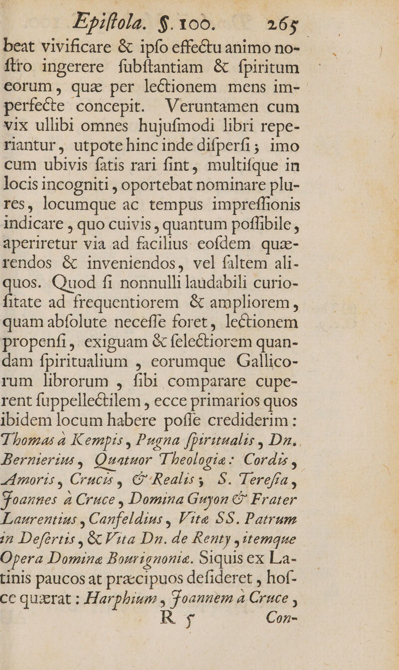 beat vivificare &amp; ipfo effectu animo no- flro ingerere fubftantiam &amp; fpiritum eorum, qua per lectionem mens im- perfecte concepit. Veruntamen cum vix ullibi omnes hujufmodi libri repe- rintur, utpote hincinde difperfi; imo cum ubivis fatis rari fint, multifque in locis incogniti , oportebat nominare plu- res, locumque ac tempus impreffionis indicare , quo cuivis , quantum poffibile , aperiretur via ad facilius eofdem quz- rendos &amp; inveniendos, vel faltem ali- quos. Quod fi nonnulli laudabili curio- fitate ad frequentiorem. &amp; ampliorem, quam abfolute neceffe foret, lectionem propenfi, exiguam &amp; felectiorem quan- dam fpiritualium , eorumque Gallico- rum librorum , fibi comparare cupe- rent fuppellectilem , ecce primarios quos ibidem locum habere pofle crediderim : Thomas a Kempis , Pugna [Diritualis , Da. . Bernierius ,. Quatuor I heologia: Cordis, Amoris 4 Crucis , G'Realisg S. Tereffa, Soannes à Cruce , Domina Guyon C Frater Laurentius , Canfeldius , Vita SS. Patrum /2 Defértis , GC Vita Dn. de Renty j1temque Opera Domina Bourignonie. Siquis ex La- tinis paucos at praccipuos defideret , hof- cc quxerat ; Harphium , Toannem a Cruce , R$ Con-