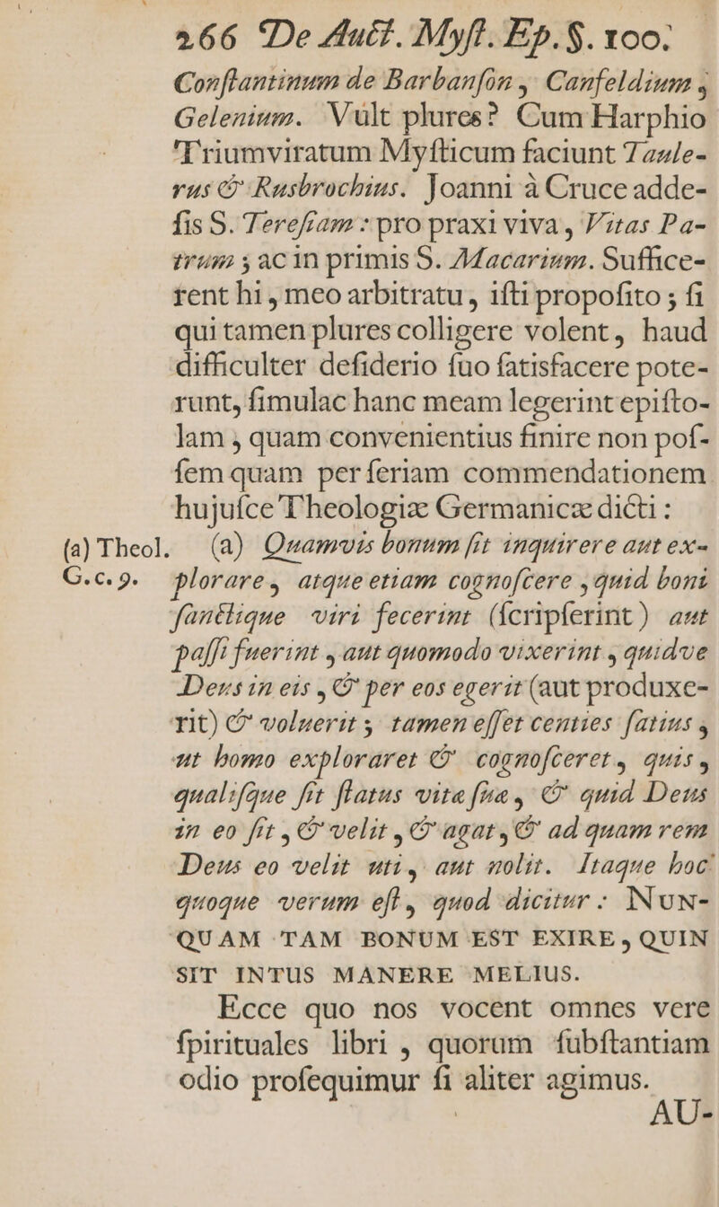 Cor [lantinum de Barbanfon ,' Canfeldiuna , Gelenium. Vult plurcs? Cum Harphio 'Triumviratum Myfticum faciunt 7az/e- vus C Rusbrochius. Joanni à Cruce adde- fis S. Terefíam : pro praxi viva , itas Pa- trum y acin primis S. 7Macarium. Suffice- rent hi , meo arbitratu, ifti propofito ; fi qui tamen plures colligere volent, haud difficulter defiderio fuo fatisfacere pote- runt, fimulac hanc meam legerint epifto- lam , quam convenientius finire non pof- íem quam perferiam commendationem. hujufce T'heologiz Germanicz dicti : (a Theol. (a) Qmamvuis borum [rt inquirere aut ex- C.c.9. plorare, atqueetiam cognofcere , quid boni fanutlique viri fecerint (fcripferint) at palft fuerint , aut quomodo vixerint , quidve Ders in eis ,G' per eos egerit (aut produxe- TIC) C voluerit ,, tamen effet centies fatuus , ut bomo exploraret ' cognofceret, quis, qualifque fit flatus vite fiae, C quid Deus in eo fit , 9 velit , G' agat, ad quam rem Deus eo velit. uti y aut nolit. Itaque boc! quoque verum efl, quod dicitur - INUN- QUAM TAM BONUM EST EXIRE , QUIN SIT INTUS MANERE MELIUS. Ecce quo nos vocent omnes vere fpirituales libri , quorum fubftantiam odio profequimur fi aliter —