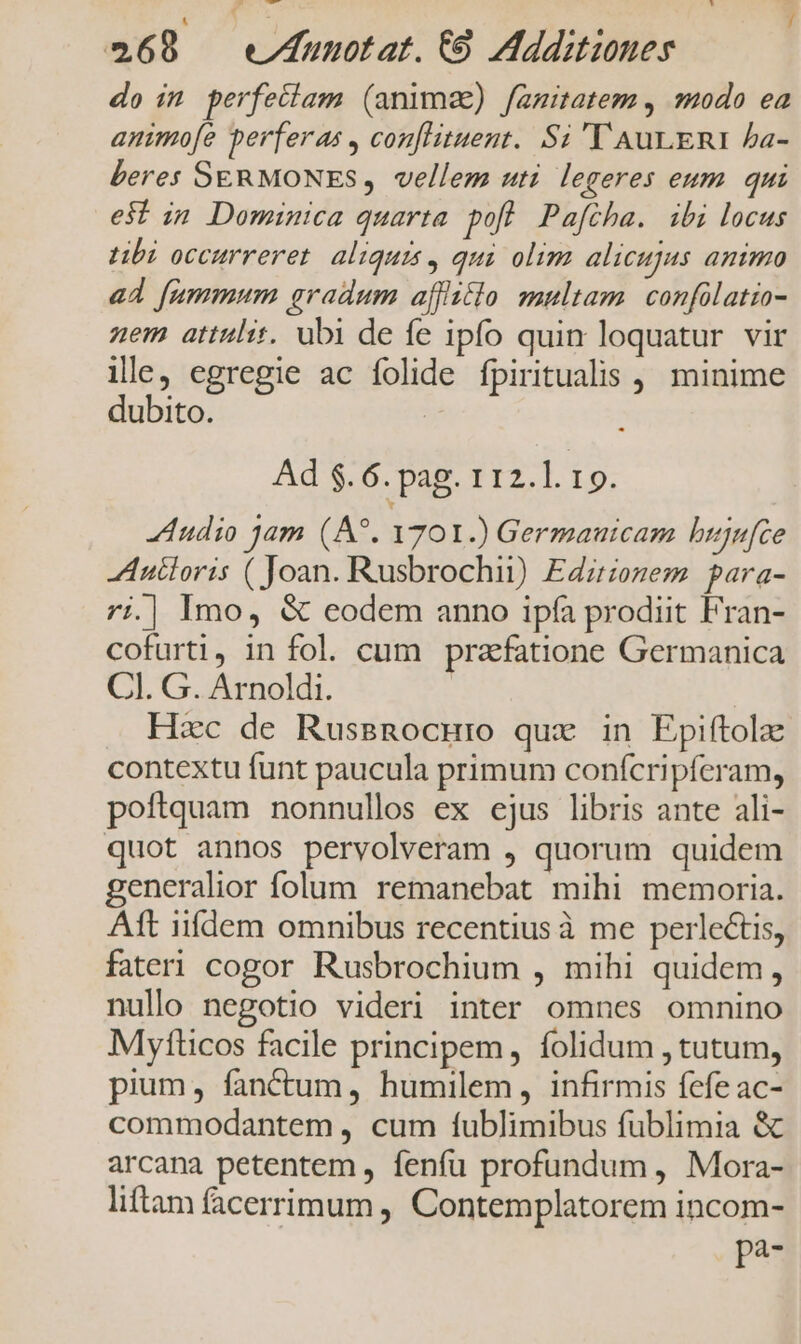 do im perfectam (anime) famitatem , odo ea animofe perferas , conflituent. Si 'T AuLERI Pa- beres SERMONES, vellem uti. legeres eum. qui est in Dominica quarta pofl Pafcha. ibi locus tibi occurreret. aliquis, qui olim alicujus animo ad fummum gradum affitlo multam. confülatio- nem attulit, ubi de fe ipfo quin loquatur vir ile, egregie ac folide fpiritualis , minime dubito. Ad $.6. pag. 112.1. 19. Audio jam (A*. 1701.) Germauicam bujufce Anéloris ( Joan. Rusbrochii) Edzrzozezm para- 7i.| Imo, &amp; eodem anno ipfa prodiit Fran- cofurti, in fol. cum praefatione Germanica Cl. G. Arnoldi. ! Hzc de Russnocuro qux in Epiftola: contextu funt paucula primum confcripferam, poftquam nonnullos ex ejus libris ante ali- quot annos pervolveram , quorum quidem generalior folum remanebat mihi memoria. Aft iifdem omnibus recentius à me perlectis, fateri cogor Rusbrochium , mihi quidem, nullo negotio videri inter omnes omnino Mytticos facile principem, folidum , tutum, pium, fanctum, humilem, infirmis fefe ac- commodantem , cum fublimibus fublimia &amp; arcana petentem , fenfu profundum , Mora- liftam facerrimum , Contemplatorem incom- pP