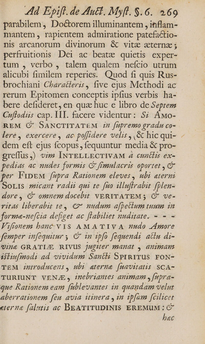 Ad Epift. de Hutt. Myft. $.6. 569 parabilem, Doctorem illuminantem , inflam- mantem, rapientem admiratione patefactio- nis arcanorum divinorum &amp; vitz aeterna ; perfruiionis Dei ac beatz quietis exper- tum , verbo , talem qualem nefcio utrum alicubi fimilem reperies. Quod fi quis Rus- brochiani Characleris, five ejus Methodi ac rerum Epitomen conceptis ipfius verbis ha- bere defideret, en qua huc e libro de Septem Cuflodiis cap. II. facere videntur: $7 Awo-- REM ( SANCTITATEM 77 fzzpremo gradu co- leré, exercere, ac poffidere velis , &amp; hic qui-. - dem eft ejus fcopus, fequuntur media &amp; pro- greffus,) vim INTELLECTIVAM 4 cuntlis ex- pedias ac nudes formis C ffmnlacris oportet , C pe FipgM fupra Rationem eleves , ubi atermi SoLIS zeicamt radii qui te fuo illuflrabit folen- dore, X9 omner docebit VERYTATEM; (?' ve- vit4s liberabit t6, €» nudum a[peclum tuum in forma-nefcia defiget ac flabiliet nuditate. - - - Viffonem hanc wis AM A TIVA 7udo Amore femper inféquitur y C in ipfo fequendi atia di- 7014 GRATI/E RIVUS JAuguer manat , anms isiiu[modi ad vividum Santti Sprurrus. FoN- TEM Znutroducens, ubi aterma [uavitatis SCA- TURIUNT VENJE, inmebrianes animam ,[epra- que Rationem eam füblevantes in quaudam velut aberrationem fàn avia itinera , 1n 1pfam fcilicet eterna falsis ac BEA'TITUDINIS EREMUM : bec