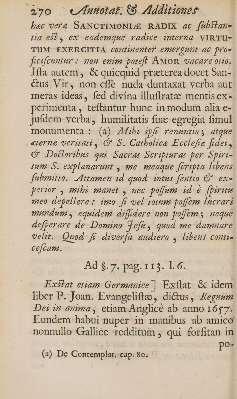 bac vera SANCTIMONULE RADIX ac fZbslan- tia ei, ex eademque radice interna. vin TU- TUM EXERCITIA coztigenter emergunt ac pro- fieifeumtur nom emim potefl. AMOR vacare otio. Itta autem, &amp; quicquid praeterea docet San- Cus Vir, non effe nuda duntaxat verba aut. meras ideas, fed divina illuftratze mentis ex- perimenta , teftantur hunc in modum alia e- jufdem verba, humilitatis fuae egregia fimul monumenta : (a) ZMih: spff renuntios atque eterna veritati, C' S. Catbolice Ecclefra fidei, C Dodoribus qui Sacras Scripturas per Spiri- eum. S. explanarunt , me. meaque fcripta libens fibmitto.. Attamen id quod. intus fentio €? ex- perir , mibi manet , uec poffum. id.&amp; fpiritu 5meo depellere: imo ff vel totum poffem lucrari mundum , equidem diffdere mom poffems ueque defperare de Domino: Vefn, quod me damnare velit. Quod f£. diverfa audiero 4. libens conti- cefcam. Ad $. 7. pag. 113. 1.6. Exstat etiam Germanice | Exftat. &amp; idem liber P. Joan. Evangeliftao, dictus, Aeg Dei in anima, etiam-Anglicé ab anno 1657. Eundem habui nuper in manibus ab amico nonnullo Gallice redditum j qui forfitan in po- (3) De Contemplat.-cap: 80. '