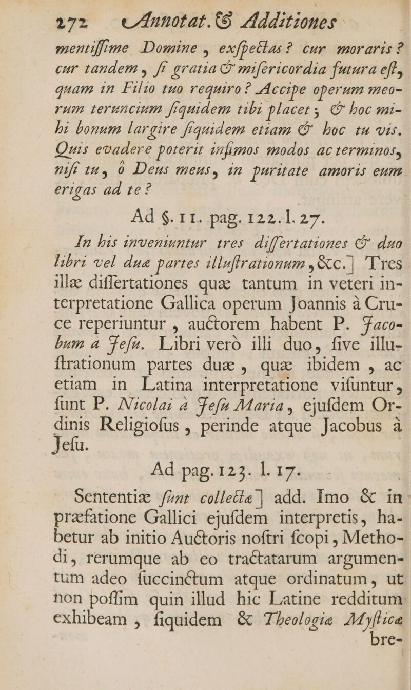 172 wv/Zunotat.(O Additiones | mentifime. Domine , exfpetlas ? cur. moraris ? eur tandem , ff. gratia C mifericordia futura efl, quam in Filio tuo requiro ? Accipe operum mea- rum teruncium frquidem tibi placet, &amp; boc smi- hi bonum largire fiquidem etiam C boc tu vis. Quis evadere poterit izfimos modos ac terminos, mr tu, 0 Deus meus, in. puritate. amoris eum erigas ad te? Ad $. r1. pag. 122.1.27. In his inveniuntur tres. differtationes €? duo libri vel dua partes illuflrationum ,Gc.] 'Tres | illae differtationes quae tantum in veteri in- terpretatione Gallica operum loannis à Cru- cc reperiuntur , auctorem habent P. Zaco- bum 4 Tefa. Libri veró ili duo, five illu- íflrationum partes duz , qua ibidem , ac etiam in Latina interpretatione vifuntur, funt P. ZVicolai à Tefa Maria, ejufdem Or- dinis Religiofus , perinde atque Jacobus à Jetu. | Ad pag. 123. 1. 17. | Sententig /zzr colle£ia | add. Imo &amp; in: prafatione Gallici ejufdem interpretis, ha- betur ab initio Auctoris noftri fcopi , Metho- di, rerumque ab eo tractatarum argumen- tum adeo fuccinctum atque ordinatum , ut non poffim quin illud hic Latine redditum. exhibeam , fiquidem &amp; Zeelogie MP | re-