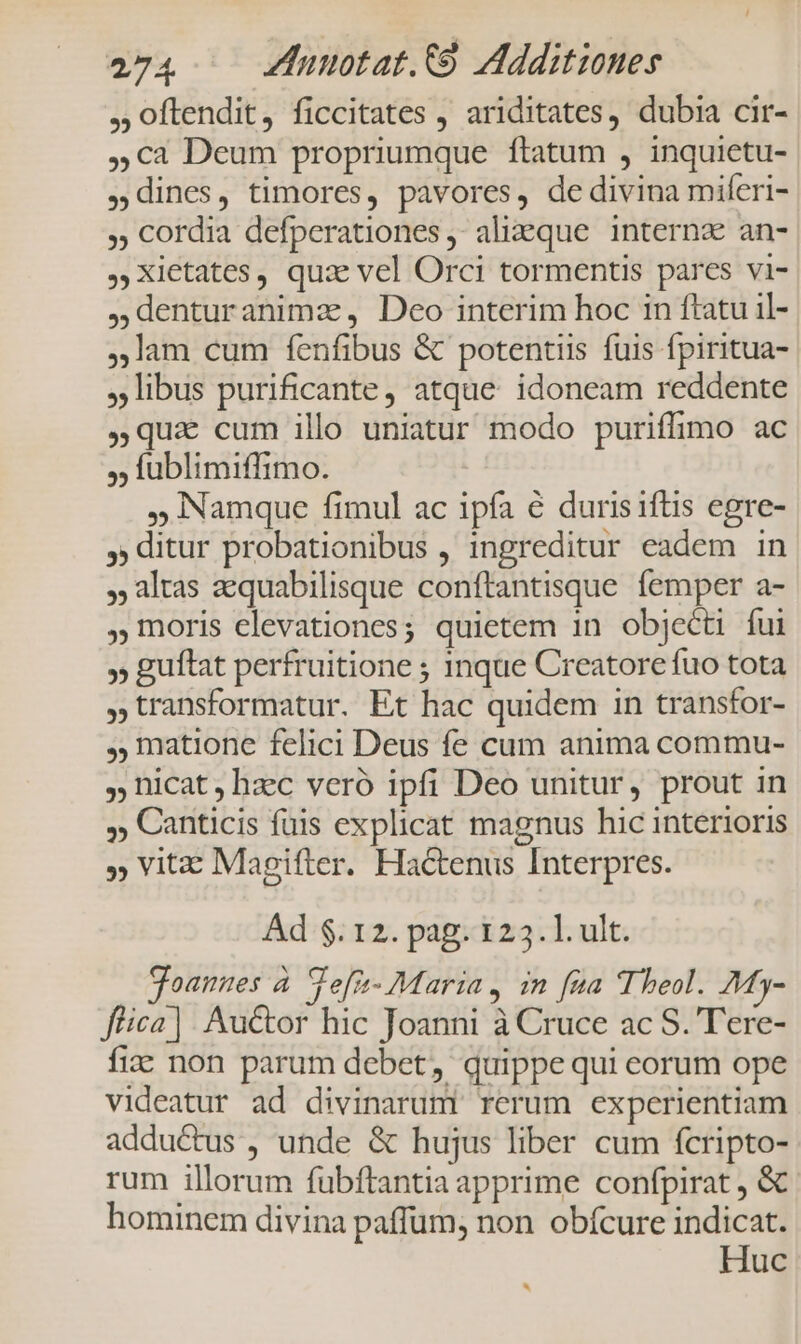 ,, oftendit, ficcitates , ariditates, dubia cir- 5€ca Deum propriumque ftatum , inquietu- dines, timores, pavores, de divina miferi- , Cordia defperationes ; alieque internz an- Xietates, qux vel Orci tormentis pares vi- denturanimaz , Deo interim hoc 1n ftatu il- lam cum fenfibus &amp; potentiis fuis fpiritua- , libus purificante, atque idoneam reddente qua cum illo uniatur modo puriffimo ac ,; lüublimiffimo. Namque fimul ac ipfa € durisiftis egre- , ditur probationibus , ingreditur eadem in , altas aequabilisque conftantisque femper a- moris elevationes; quietem 1n objecti fui » guftat perfruitione ; 1nque Creatore fuo tota ,transformatur. Et hac quidem in transfor- ,; matione felici Deus fe cum anima commu- , hicat hzc veró ipfi Deo unitur, prout in ,; Canticis fuis explicat magnus hic interioris » Vit: Magifter. Hactenus Interpres. Ad $.12. pag. 123.1. ult. goannes à defn- Maria, in fua Theol. My- ffica] : Auctor hic Joanni à Cruce ac S. Tere- fi: non parum debet, quippe qui eorum ope videatur ad divinaruni rerum experientiam adductus , unde &amp; hujus liber cum fcripto- rum illorum fubftantia apprime confpirat , &amp; hominem divina paffum, non obfcure indicat. Huc *