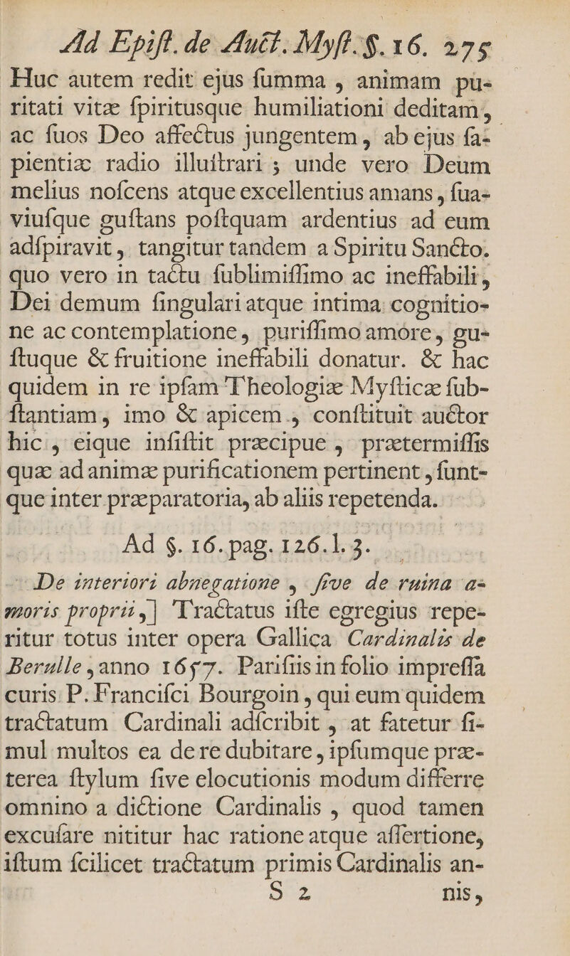 Huc autem redit ejus fümma , animam pü- ritati vitze fpiritusque humiliationi deditam, ac fuos Deo affectus jungentem , ab ejus fa-- pientic radio illuitrari; unde vero Deum melius nofcens atque excellentius amans , fua- viufque guftans poftquam ardentius ad eum adípiravit tangitur tandem a Spiritu Sancto. quo vero in tactu fublimiflimo ac ineffabili, Dei demum fingulari atque intima: cognitio- ne ac contemplatione , puriffimo amore, gu- ftuque &amp; fruitione ineffabili donatur. &amp; hac quidem in re ipfam T'heologize Myfttice fub- flantiam, imo &amp; apicem , confütuit auctor hic, eique infiflit precipue ,' przetermiffis quae ad animz purificationem pertinent , funt- que inter praeparatoria, ab aliis repetenda. Ad $. 16. pag. 126.1. 3. De interiori abuegatioue ,. ffve de ruina as soris proprii,| 'lractatus ifte egregius repe- ritur totus inter opera Gallica. Cardizalzs de Berulle anno 1657. Panífuüsin folio impreffa curis. P. Francifci Bourgoin , qui eum quidem tractatum | Cardinali adícribit 4 at fatetur fi- mul multos ea dere dubitare , ipfumque prz- terea ftylum five elocutionis modum differre omnino a dictione Cardinalis , quod tamen excufare nititur hac ratione atque affertione, iftum ícilicet tractatum primis Cardinalis an- DUE nis,