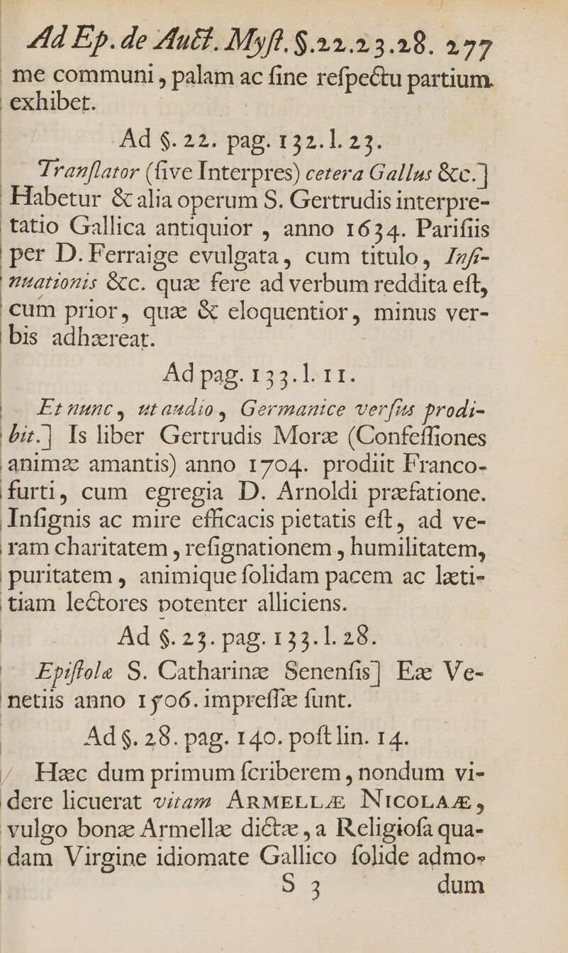 j 4d Ep. de Auct. Myft. $.22.23.28. 277 me communi, palam ac fine refpectu partium. exhibet. | Ad $. 227 pag; 132.123. Tranflator (ive Interpres) cetera Gallus &amp;c.] Habetur &amp; alia operum S. Gertrudis interpre- tatio Gallica antiquior , anno 1634. Parifiis per D. Ferraige evulgata, cum titulo, 77/7 nationis &amp;c. quz fere ad verbum reddita ett, cum prior, qua &amp; eloquentior, minus ver- bis adhzreat. Ad pag. 133. 11. Et uunc, utaudio, Germanice verfus prodi- bi.] Is liber Gertrudis Morz (Confeffiones |animzc amantis) anno 1704. prodiit Franco- furti, cum egregia D. Arnoldi praefatione. Infignis ac mire efficacis pietatis eft, ad ve- ram charitatem , refignationem , humilitatem, puritatem , animique folidam pacem ac lati- tiam lectores potenter alliciens. Ad $. 23. pag. 133.1. 28. — Epifiols S. Catharing Senenfis] Ez Ve- netiis anno 1506.impreffze funt. | Ad $. 28. pag. 140. poftlin. 14. / Hsc dum primum fcriberem , nondum vi- dere licuerat viz. ARMELLUE NicoLA, vulgo bonz Armellz dicte ,a Religiofa qua- dam Virgine idiomate Gallico folide admos EE. dum
