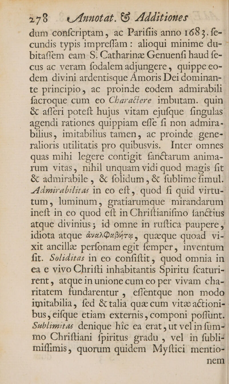 dum confcriptam , ac Parifiis anno 1683. fe-- cundis typis impreffam : alioqui minime du- bitaffem eam S. Catharinz Genuenfi haud fe- cus ac veram fodalem adjungere , quippe eo- dem divini ardentisque Amoris Dei dominan- te principio, ac proinde eodem admirabili facroque cum eo Characiere imbutam. quin &amp; afferi poteft hujus vitam ejufque fingulas agendi rationes quippiam efle fi non admira- bilius, imitabilius tamen, ac proinde gene- ralioris utilitatis pro quibusvis. Inter omnes quas mihi legere contigit fanCtarum anima- rum vitas, nihil unquam vidi quod magis fit &amp; admirabile , &amp; folidum , &amp; fublime fimul. dmirabilitas in eo eft, quod fi quid virtu- tum, luminum, gratiarumque mirandarum ineft in eo quod eft in Chriftianifmo lancttus atque divinius; id omne in ruftica paupere j idiota atque 2vzAQz84ve , quaeque quoad vi- xit ancilla: perfonam egit femper, inventum fit. Soliditas in eo confiftit, quod omnia in ca e vivo Chrifti inhabitantis Spiritu fcaturi- rent, atque in unione cum eo per vivam cha- ritatem. fundarentur , effentque non modo imitabilia, fed &amp; talia qua cum vitz actioni- bus, eifque etiam externis , componi poffünt. Sublimitas denique hic ea erat , ut vel in füm- mo Chriftiani fpiritus gradu , vel in fübli- miffimis, quorum quidem Myftici mentio- nem