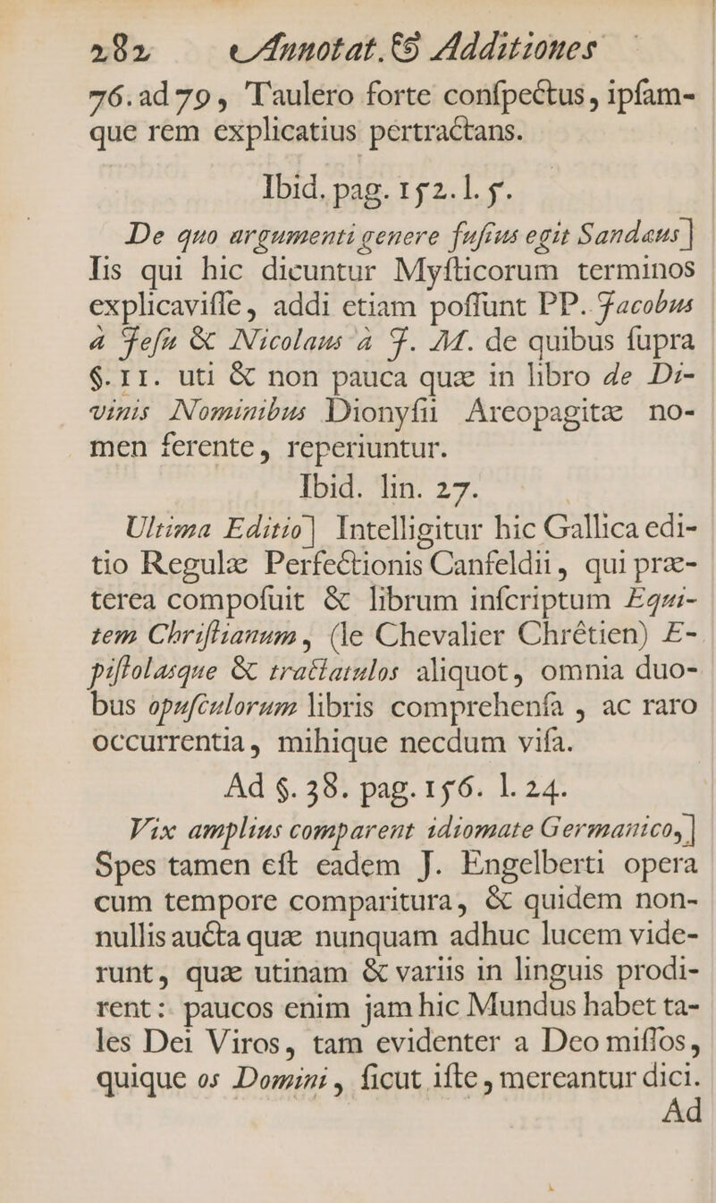2182 w/nnotat.t9 Addiutzones 76.2d 79, 'laulero forte confpectus , ipfam- que rem explicatius pertractans. Ibid. pag. 152.1. y. De quo argumenti genere fufius egit Sandaus | lis qui hic dicuntur Myflicorum terminos explicavifle addi etiam poffunt PP. facobus 4 jefa &amp; Nicolaus 4 9. 7M. de quibus fupra $.r1. uti &amp; non pauca quz in libro 4e D:- vini Nominibus Dionyfu Areopagitz no- men ferente, reperiuntur. Ibid. lin. 27. Ultizza Editio] Intelligitur hic Gallica edi- tio Regulz Perfectionis Canfeldii, qui prz- terea compofuit &amp; librum infcriptum £47:- tem Chriflianum, (le Chevalier Chrétien) £- piflolasque GC tratiatulos aliquot, omnia duo- bus opufculorum libris comprehenfa , ac raro occurrentia, mihique necdum vifa. Ad $. 38. pag. 156. 1. 24. Vix amplius comparent idiomate Germanico, | Spes tamen eft eadem J. Engelberti opera cum tempore comparitura, &amp; quidem non- nullis auta qua nunquam adhuc lucem vide- runt, quae utinam &amp; variis in linguis prodi- rent: paucos enim jam hic Mundus habet ta- les Dei Viros, tam evidenter a Deo miflos, quique os Domini , ficut ifte mereantur don A