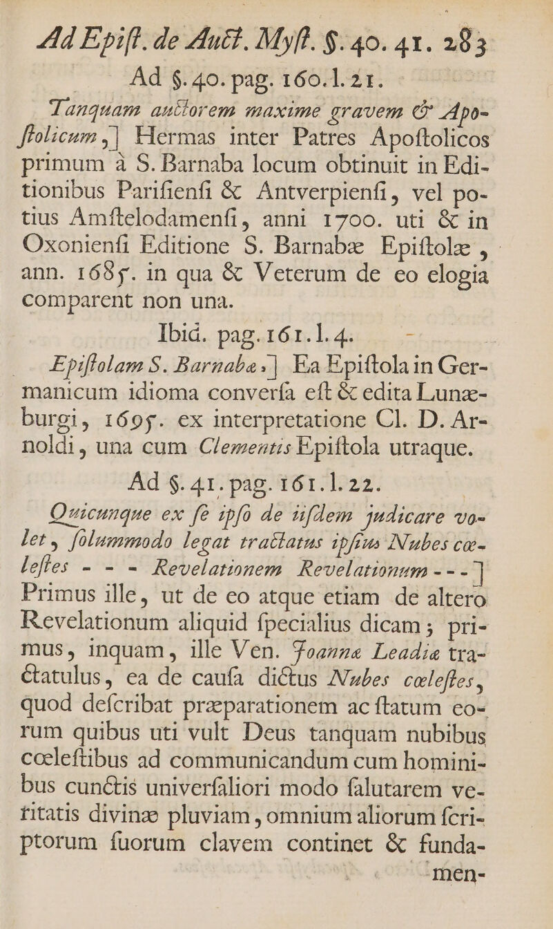 ..— Ad $. 40. pag. 160.1. 21. Janquam autlorem maxime gravem C Apo- Jfolicum |] Hermas inter Patres Apoftolicos primum à S. Barnaba locum obtinuit in Edi- tionibus Parifienfi &amp; Antverpienfi, vel po- tius Amftelodamenfi, anni 1700. uti &amp; in Oxonienfi Editione S. Barnabz Epiftolz , - ann. 1655. in qua &amp; Veterum de co elogia comparent non una. Ibid... pag.16.n. 1. 4i... .- | .— KEpiflolam S. Barnaba ;| Ea Epiftolain Ger- manicum idioma convería eft &amp; edita Lunz- burgi, 169g. ex interpretatione Cl. D. Ar- noldi, una cum Clementis Epiftola utraque. Ad $. 41. pag. 161.1. 22. | Quicunque ex fà ipfo de üifdem judicare vo- Pet y foltmmodo legat tratlatus ipfius Nubes co- lefles - - - Revelationem Revelatimum - - - | Primus ille, ut de eo atque etiam de altero Revelationum aliquid fpecialius dicam ; pri- mus, inquam, ille Ven. foam Leadia tra- Catulus, ea de caufa dictus Aw£es. colefles, quod defcribat praeparationem ac ftatum eo- rum quibus uti vult Deus tanquam nubibus cocleftibus ad communicandum cum homini- bus cunctis univerfaliori modo falutarem ve- titatis divinze pluviam , omnium aliorum fcri- ptorum fuorum clavem continet &amp; funda- Inen-