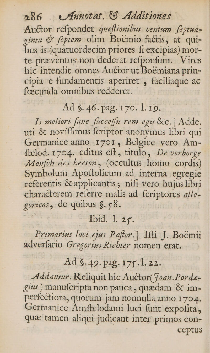 Au&amp;or refpondet gweffiomibus centum feptua- qua C feptem olim Boemio factis, at. qui- bus 1s (quatuordecim priores fi excipias) mor- te praventus non dederat refponfum. Vires hic intendit omnes Auctor ut Boémiana prin- cipia e fundamentis aperiret , faciliaque ac foecunda omnibus redderet. Ad $. 46. pag. 170. l. 19. Is meliori fane. facceffa rem egit &amp;c.] Adde. uti &amp; noviffimus fcriptor anonymus libri qui Germanice anno. 1701, Belgice vero Am- ftelod. 1704. editus eft, titulo, De verborge AMenfch des berten , (occultus homo cordis) Symbolum Apoftolicum ad interna egregie referentis Gapplicantis; nifi vero hujus libri chara&amp;terem referre malis ad. fcriptores a//e- goricos, de quibus $. 58. | Ibid. l. 25. Primarinus loci ejus Pafror.] Ifi J. Boémii adverfario Gregorims Richter nomen erat. Ad $. 49. pag. 175.1. 22. -Addantur. Reliquit hic Au&amp;or(7oan.Porda- 4i: ) manufcripta non pauca , quzdam &amp; im- perfectiora, quorum jam nonnulla anno 1704. Germanice Amflelodami luci funt expofita, qux tamen aliqui judicant inter primos con- ceptus