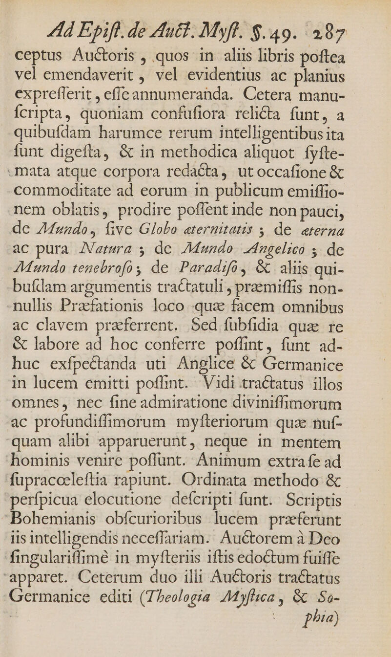 ceptus Auctoris , quos in aliis libris poftea vel emendaverit , vel evidentius ac planius exprefferit , effe annumeranda. Cetera manu- Ícripta, quoniam confufiora relicta funt, a quibufdam harumce rerum intelligentibus ita funt digefta, & in methodica aliquot. fyfte- mata atque corpora redacta, utoccafione & commoditate ad eorum in publicum emiffio- nem oblatis, prodire poflent inde non pauci, de Z4zzdo, five Globo aternitatis 5, de eterna ac pura ZVagtura 5 de Mando 24ngelico 5. de Mundo tenebrofo de Paradifó, & aliis qui- buídam argumentis tractatuli , praemiffis non- nullis Pracfationis loco qux facem omnibus ac clavem praeferrent. Sed fübfidia quz re & labore ad hoc conferre poffint, funt ad- huc exfpectanda uti Anglice & Germanice in lucem emitti poffint. Vidi tractatus illos omnes, nec fine admiratione diviniffimorum ac profundiffimorum myfteriorum quz nuf- quam alibi apparuerunt, neque in mentem hominis venire poffunt. Animum extra fe ad fupracceleftia rapiunt. Ordinata methodo & perfpicua elocutione defcripti funt. Scriptis Bohemianis obfcurioribus lucem przeferunt iis intelligendis neceffariam. Auctorem à Deo fingulariffimé in myfteriis iftis edoctum fuiffe apparet. Ceterum duo illi Auctoris tractatus Germanice editi (7Peologra Myflica , GC. So- | (00 phia)