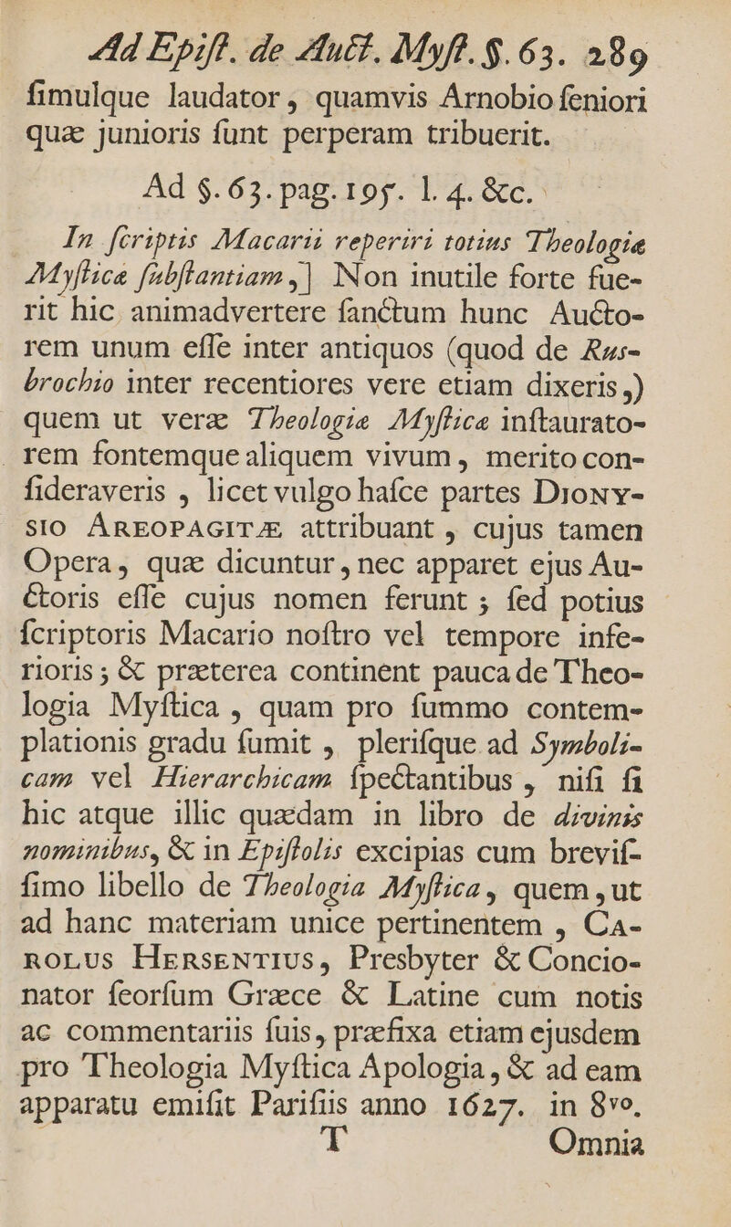 fimulque laudator, quamvis Arnobio feniori qua junioris funt perperam tribuerit. Ad $.63. pag. 19g. l.4. &amp;c.- In fcriptis Macarii reperiri totius Theologie MyfHica fabflantiam ,| Non inutile forte fue- rit hic. animadvertere fanéctum hunc Aucto- rem unum efle inter antiquos (quod de ARz:- brochio inter recentiores vere etiam dixeris) quem ut vera Teologie AMyflice inftaurato- rem fontemque aliquem vivum , merito con- fideraveris , licet vulgo hafce partes Dioxv- SIO ÁREOPAGIT/E attribuant , cujus tamen Opera, quz dicuntur , nec apparet ejus Au- Coris effe cujus nomen ferunt ; fed potius Ícriptoris Macario noftro vel tempore infe- rioris ; &amp; praeterea continent pauca de T'heo- logia Myftica , quam pro fummo contem- plationis gradu fumit , plerique ad SyzzPol;- cam vel Hierarchicam ípectantibus ,' nifi fi hic atque ilic quaedam in libro de 4;wiss nominibus, &amp; 1n Epiflolis excipias cum brevif- fimo libello de 77eo/ogiz Myflica, quem ,ut ad hanc materiam unice pertinentem , Ca- noLus HransENTIUS, Presbyter &amp; Concio- nator feorfum Grace &amp; Latine cum notis ac commentariis fuis, praefixa etiam ejusdem pro Theologia Myftica Apologia, &amp; ad eam apparatu emifit Parifüs anno 1627. in 8ve, | Omnia