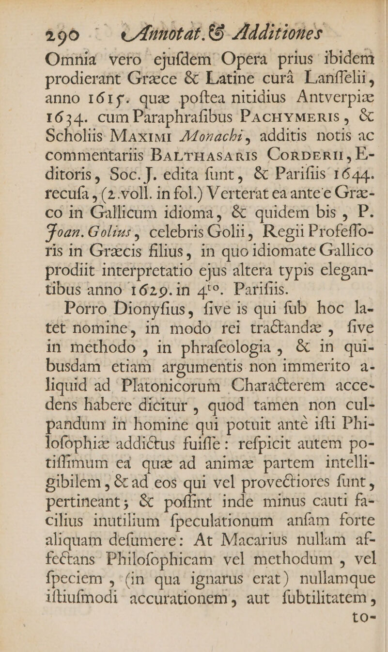 2490 ^ weunotar.EO Additiones Omniz vero ejufdem Opera prius ibidem prodierant Graece & Latine curà Lanffelii, anno I6rj. qua poftea niudius Antverpize 1634. cum Paraphrafibus PAcHvMEnis , & Scholiis Maxrwr AMozachi, additis notis ac commentariis BAL rHAsAnIS Conpznim ,EÉ- ditoris, Soc. J. edita funt, & Parifiis 1644. recufa , (2..voll. in fol.) Verterat ea antee Grz- co in Gallicum idioma, & quidem bis , P. oan. Golius, celebris Goln, Regn Profeffo- ris in Grzcis filius, in quo idiomate Gallico prodiit interpretatio ejus altera typis elegan- tibus anno 1629.in 4:9. Parifus. Porro Dionyfius, five is qui fub hoc la- tet nomine, in modo rei tractandz , five in methodo , in phrafeologia , & in qui- busdam etiam argumentis non immerito a- liquid ad, Platonicorum Characterem acce- dens habere dicitur , quod tamen non cul- pandum in homine qui potuit ante ifti Phi- lofophiz: addictus fuiffe: refpicit autem po- tiffimum ea qua ad animz partem intelli- gibilem , & ad eos qui vel provectiores funt , pertineant; & poffint inde minus cauti fa- cilius inutilium fpeculationum aníam forte aliquam defumere: At Macarius nullam af- fcctans. Philofophicam vel methodum , vel fpeciem , (in qua ignarus erat) nullamque ifüiufmodi accurationem , aut fubtilitatem , to-