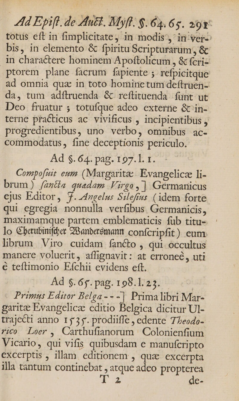 totus eft in fimplicitatej in modis, in ver-: bis, in elemento &amp; fpiritu Scripturarum, &amp; in charactere hominem Apoftolicum , &amp; fcri- ptorem plane facrum fapiente ;. refpicitque ad omnia quz in toto homine tum deftruen- da, tum adftruenda &amp;. reftituenda | fünt. ut Deo fruatur ; totufque adeo externe &amp;'in- terne practicus ac vivificus , incipientibus , progredientibus, uno verbo, omnibus ac- commodatus, fine deceptionis periculo. Ad $.64. pag. 197.1. 1. Corapofzit eum (Margaritae: Evangelica Ii- brum) /an&amp;a quadam Virgo, ] Germanicus ejus Editor, 7. 4ngelus Sileffas (idem forte. qui egregia nonnulla verfibus. Germanicis, maximamque partem emblematicis füb titu- lo Gberubinifdyer Q8anberemann conícripfit) eum lbrum Viro cuidam fancto , qui. occultus manere voluerit, affignavit: at erroneé, uti € teftimonio Eíchii evidens eft. Ad $. 65. pag. 198.123. | Primus Editor Belga - - -| Primalibri Mar- garitze Evvangelicz editio Belgica dicitur Ul- trajecti anno 1535. prodiiffe , edente 7Zeodo- 7ic0 Loer ,| Carthufianorum Colonienfium Vicario, qui vifis quibusdam e manufcripto excerptis , illam. editionem , qua. excerpta illa tantum continebat , atque adeo propterea T a de-