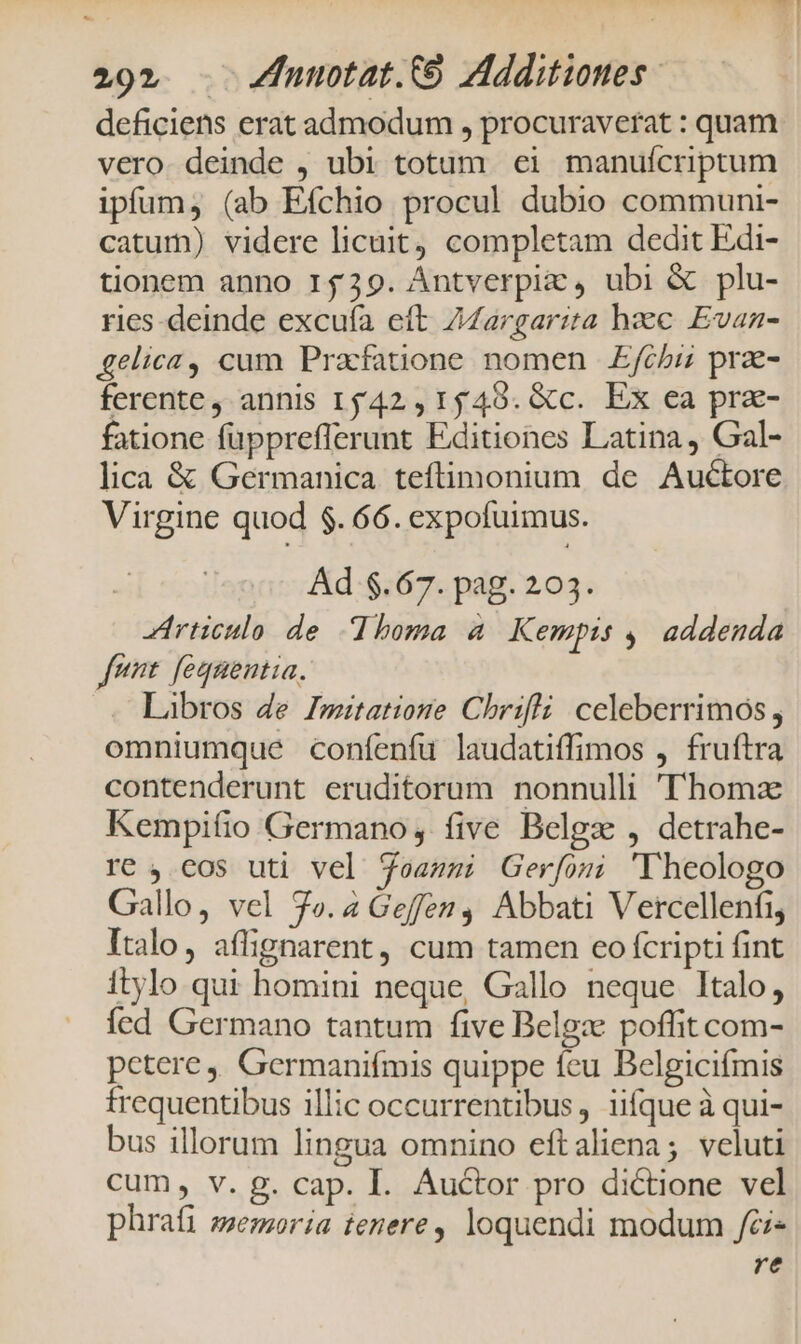 deficiens erat admodum , procuraverat : quam vero. deinde , ubi totam ei manuícriptum ipfum, (ab Efchio procul dubio communi- catum) videre licuit, completam dedit Edi- tionem anno 15439. Ántverpiz , ubi &amp; plu- ries-deinde excufa eít Zargarita haec Evan- gelica, cum Prafatione nomen £fchiz prae- ferente, annis 1542, 1549. &amp;c. Ex ea pra- fatione füpprefferunt Editiones Latina, Gal- lica &amp; Germanica teftimonium de Auctore Virgine quod $. 66. expofuimus. Ad $.67. pag. 203. Articulo de homa a. Kempis ,, addenda fnnt. fequentia. Libros de Imitatiome Chrifli celeberrimos , omniumque confenfu laudatiffimos , fruftra contenderunt eruditorum nonnulli Thomz Kempifio Germano, five Belgz , detrahe- re, cos uti vel Seammi Gerfosu 'Vheologo Gallo, vel 7o. 4 Geffen, Abbati Vetrcellenfi, Italo, aflignarent, cum tamen eco fcripti fint itylo qui homini neque, Gallo neque Italo, fed Germano tantum five Belgze poffit com- petere , Germanifmis quippe fcu Belgicifmis frequentibus illic occurrentibus, iifque à qui- bus illorum lingua omnino eftaliena; veluti cum, v. g. cap. I. Auctor pro dictione vel phraíi ssemoria tenere, loquendi modum Jfci- re