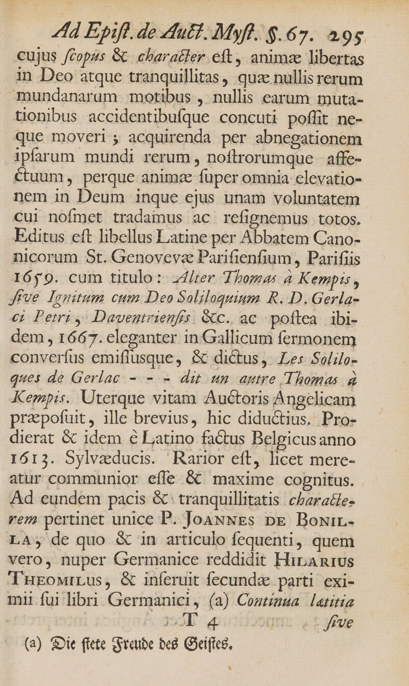 cujus copus &amp; character eft, animse libertas in Deo atque tranquillitas, quz nullis rerum mundanarum motibus , nullis earum muta- tionibus accidentibufque concuti poflit ne- que moveri ; acquirenda per abnegationem ipfarum mundi rerum, noftrorumque affe- Ctuum, perque anima fuper omnia elevatio- nem in Deum inque ejus unam voluntatem cui noímet tradainus ac refignemus totos. Editus eft libellus Latine per Abbatem Cano- nicorum St. Genovevze Parifienfium , Parifiis 1659. cum titulo: Zd/rer Thomas à Kempis, Jrve lomtum cum Deo Soliloquium R..D.Gerla- ci Petri y; Daveutrienfis. &amp;c. ac poftea ibi- dem , 1667. eleganter in Gallicum fermonem converfus emiflusque, &amp; dictus, Les Solilo- ques de Gerlac - - - dit unm autre Thomas à Kempis. Uterque vitam Auctoris Angelicam prapofuit, ille brevius, hic didu&amp;ius. Pro- dierat &amp; idem € Latino factus Belgicusanno 1613. Sylvaducis. Rarior eft, licet mere- atur communior effe &amp; maxime cognitus. Ad eundem pacis &amp; tranquillitatis cbaratle- rem pertinet unice P. JoaNNEs pe Bowir.- LA; de quo &amp; in articulo fequenti, quem vero, nuper Germanice reddidit Hiranrus THEowrLus, &amp; iníeruit fecunda parti exi- miu fuilibri Germanici, (a) Cogtigua latitia | ^ 353] q« gus ef ygE (a) &amp;ie flete tSraube be8. Goeiftce,
