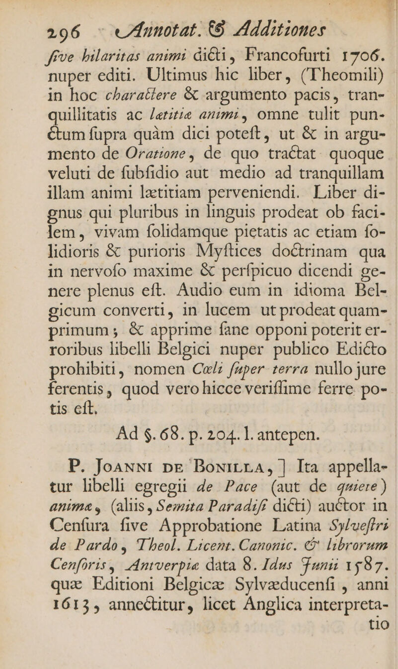 Jrve hilaritas animi dicti, Francofurti 1706. nuper editi. Ultimus hic liber, ((Theomili) in hoc characlere &amp; argumento pacis, tran- quillitatis ac Jeritie azizmi, omne tulit pun- Ctum fupra quàm dici poteft, ut &amp; in argu- mento de Orarioze, de quo tractat. quoque veluti de fubfidio aut. medio ad tranquillam illam animi lzttitiam perveniendi. Liber di- gnus qui pluribus in linguis prodeat ob faci- lem, vivam folidamque pietatis ac etiam fo- lidioris &amp; purioris Myftices doctrinam. qua in nervofo maxime &amp; perfípicuo dicendi ge- nere plenus eft. Audio eum in. idioma Bcel- gicum converti, in lucem ut prodeat quam- primum ;. &amp; apprime fane opponi poterit er- roribus libelli Belgici nuper publico Edicto prohibiti, nomen Cul; faper terra nullo jure ferentis, quod vero hicce veriflime ferre po- tis cft. Ad $.68. p. 204. l. antepen. P. JoauNr pn&amp; Bowirra, ] Ita appella- tur libelli egregii ge Pace (aut de mere) anima, (alus, Semita Paradiff dicti) auctor in Cenfura five Approbatione Latina Sy/ueffri de Pardo, Theol. Licent. Canonic. €? librorum Cenfiris, Antverpie data 8. Idus Tunii 1587. quiz Editioni Belgicae Sylvgeducenfi , anni 1613, annectitur, licet Anglica interpreta- tio