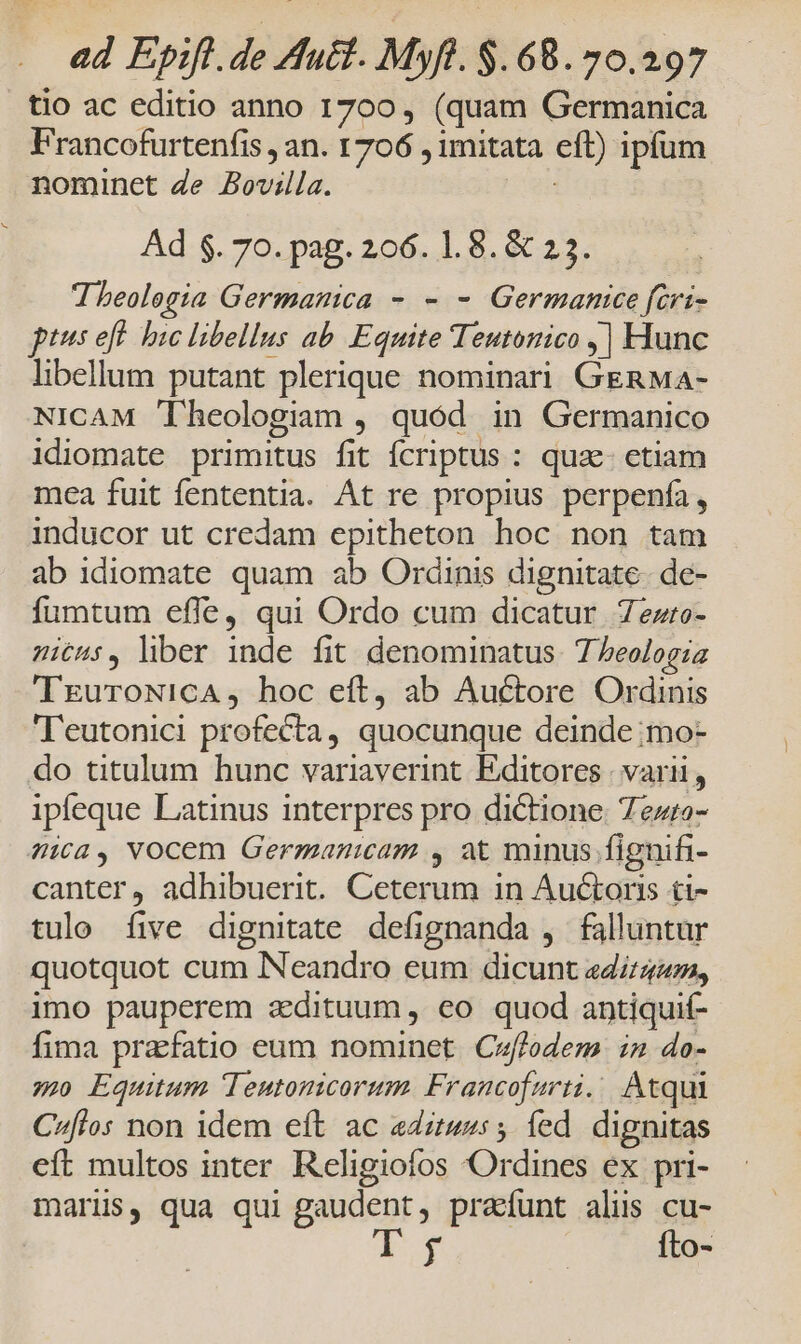 tio ac editio anno 1700, (quam Germanica Francofurtenfis , an. 1706 , imitata eft) ipfum nominet de Bovilla. n Ad $. 70. pag. 206. 1.8. & 23. Theologia Germanica - - - Germanice fcri- ptus ef bic libellus ab Equite Teutonico ,| Hunc libellum putant plerique nominari GERMA- NICAM Theologiam , quód in Germanico idiomate primitus fit fcriptus : qua etiam mea fuit fententia. At re propius perpenfa, inducor ut credam epitheton hoc non tam ab idiomate quam ab Ordinis dignitate. de- fumtum efle, qui Ordo cum dicatur 7ezro- itus, liber inde fit denominatus. 7 beologia TEuroNicA, hoc eft, ab Auctore Ordinis 'Teutonici profecta, quocunque deinde ;mo- do titulum hunc variaverint Editores ; varii , ipfeque Latinus interpres pro dictione: Tezro- ica, Vocem Germanmcam , at minus fignifi- canter, adhibuerit. Ceterum in Auctoris ti- tulo five dignitate defignanda , falluntur quotquot cum Neandro eum dicunt egg, imo pauperem aedituum ,. eo. quod antiquit- fima prafatio eum nominet Ceffodem in do- mo Equitum Teutonicorum Francofurti. Atqui C^flos non idem eít ac «ditus: 5 fed dignitas eft multos inter Religiofos Ordines ex pri- maris, qua qui giier; praíunt alus cu- h fto-