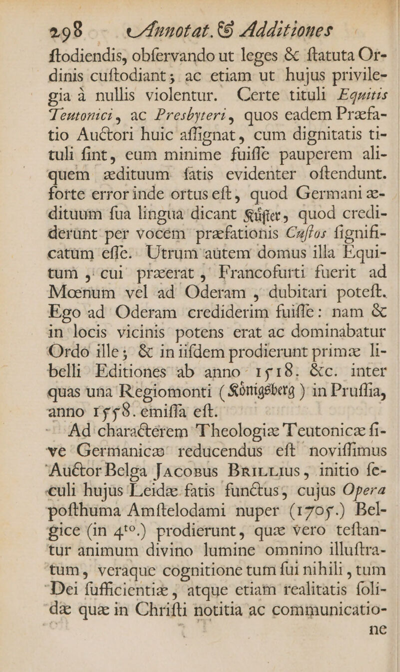 ftodiendis, obfervando ut leges &amp; ftatuta Or- dinis cuftodiant; ac etiam ut hujus privile- gia à nullis violentur. Certe tituli. Egzzrs Teutonici, ac Presbyteri, quos eadem Praefa- tio Auctori huic affignat, cum dignitatis ti- tuli fint, eum minime fuifle pauperem ali- quem zedituum fatis evidenter oftendunt. forte error inde ortus eft, quod Germani z- dituum fua lingua dicant S&amp;üfter, quod credi- derünt per vocem praefationis Czf/os fignifi- catum effe... Utrum aütem domus illa Equi- tum ,' cui przerat, Francofurti fuerit ad Moenum vel ad Oderam , dubitari poteft. Ego ad Oderam crediderim fuiffe: nam &amp; in locis vicinis potens erat ac dominabatur Ordo ille; &amp; in iifdem prodierunt primz li- belli Editiones ab anno: 1518. &amp;c. inter quas una Regiomonti ( $onigéberg ) in Pruffia, anno rgj$.emiffa eft. — | Ad characterem T'heologiz 'T'eutonicz fi- ve Germanice reducendus eft noviífimus Auctor Belga Jacosus Bnirrius, initio fe- €uli hujus Leidae.fatis functus, cujus Opera pofthuma Amftelodami nuper (1705.) Bel- fice (in 4*9.) prodierunt, quz vero teftan- tur animum divino lumine omnino illuftra- tum, veraque cognitione tum fui nihili , tum Dei fufficientie , atque etiam realitatis foli- dz qu&amp; in Chrifti notitia ac communicatio- ne