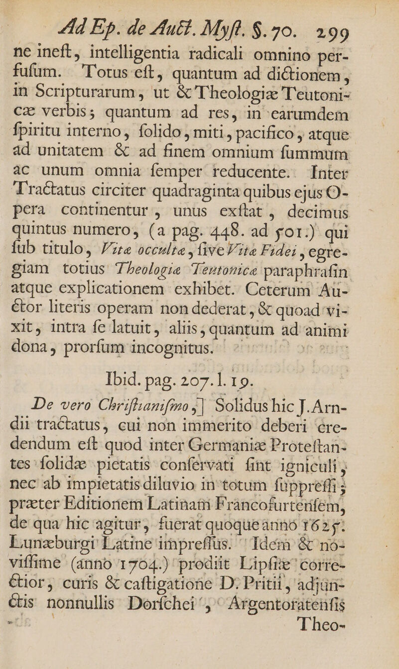 ne ineft, intelligentia radicali omnino per- fufum. lotus eft, quantum ad dictionem, in Scripturarum , ut &amp;'Theologiz 'T'eutoni- CX verbis; quantum ad res, in earumdem fpiritu interno, folido , miti, pacifico , atque ad unitatem. &amp; ad finem omnium fummum ac unum omnia femper reducente. [nter Tractatus circiter quadraginta quibus ejus O- pera continentur , unus exítat , decimus quintus numero, (a pag. 448. ad go1:) qui fub titulo, Pre occulta , ive Vita Fidei, egre- giam totius Theologia dTestomce paraphrafin atque explicationem exhibet. Ceterum Au- étor literis operam non dederat, &amp; quoad vi- xit, intra fe latuit, aliis; quantum ad animi dona, prorfum incognitus. ^ ! ot fnm Ibid. pag. 207.1. 19. De vero Chrifhanifmo j| Solidus hic J. Arn- dii tractatus, cui non immerito deberi ére- dendum eft quod inter Germaniz Protettan- tes folidze pietatis confervati fint igniculi, nec ab impietatis diluvio in totum füppreffi ; prater Editionem Latinati Francofurterfem, de qua hic agitur. fuerat quoque arinó T62 y; Lunzburgi Latine irpreflus. ' Tdém &amp; no- viffime (anno 1704.) prodiit Lipfi' corre- Cior, curis &amp; caftigatione D; Pritii , adjün- cis nonnullis Doríchei adi osi - CO