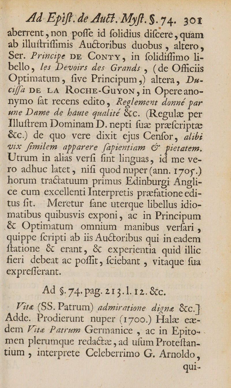 aberrent , non poffe id folidius difcere quam ab illuítriffimis Auctoribus duobus , altero, Ser. Principe DE CoxTY, in folidiffimo li- bello, /es -Devoirs des: Grands , (de Officiis Optimatum, five Principum) altera, Da- Gf/2 D£ LA Rocng-Guvox, in Opereano- nymo fat recens edito, Aeglemeut donné par une Dame de báute qualité &amp;c. (Regule per Illftrem Dominam D. nepti fuz przefcriptae &amp;c.) de quo vere dixit ejus Cenfor, alib: vix frmilem apparere [apientiam (5 pietatem. Utrum in alias verfi fint linguas, id me ve- ro adhuc latet, nifi quod nuper (ann. 1705.) horum tractatuum primus Edinburgi Angli- ce cum excellenti Interpretis praefatione edi- tus fit. Merctur fane uterque libellus idio- matibus quibusvis exponi, ac in Principum . Optimatum omnium manibus verfari , quippe fcripti ab iis Auctoribus qui in cadem Íftatione &amp; crant, &amp; experientia quid illic fieri debeat ac poffit, fciebant , vitaque fua expreflerant. | Ad $. 74. pag. 213.1. 12. &amp;c. . Fita (SS. Patrum) admiratione. digna &amp;c.] Adde. Prodierunt nuper (1700.) Hale ex- dem Vie Patrum Germanice ; aC in Epito- . men plerumque redactz , ad ufum Proteftan- tium , interprete Celeberrimo G. Arnoldo, qui-