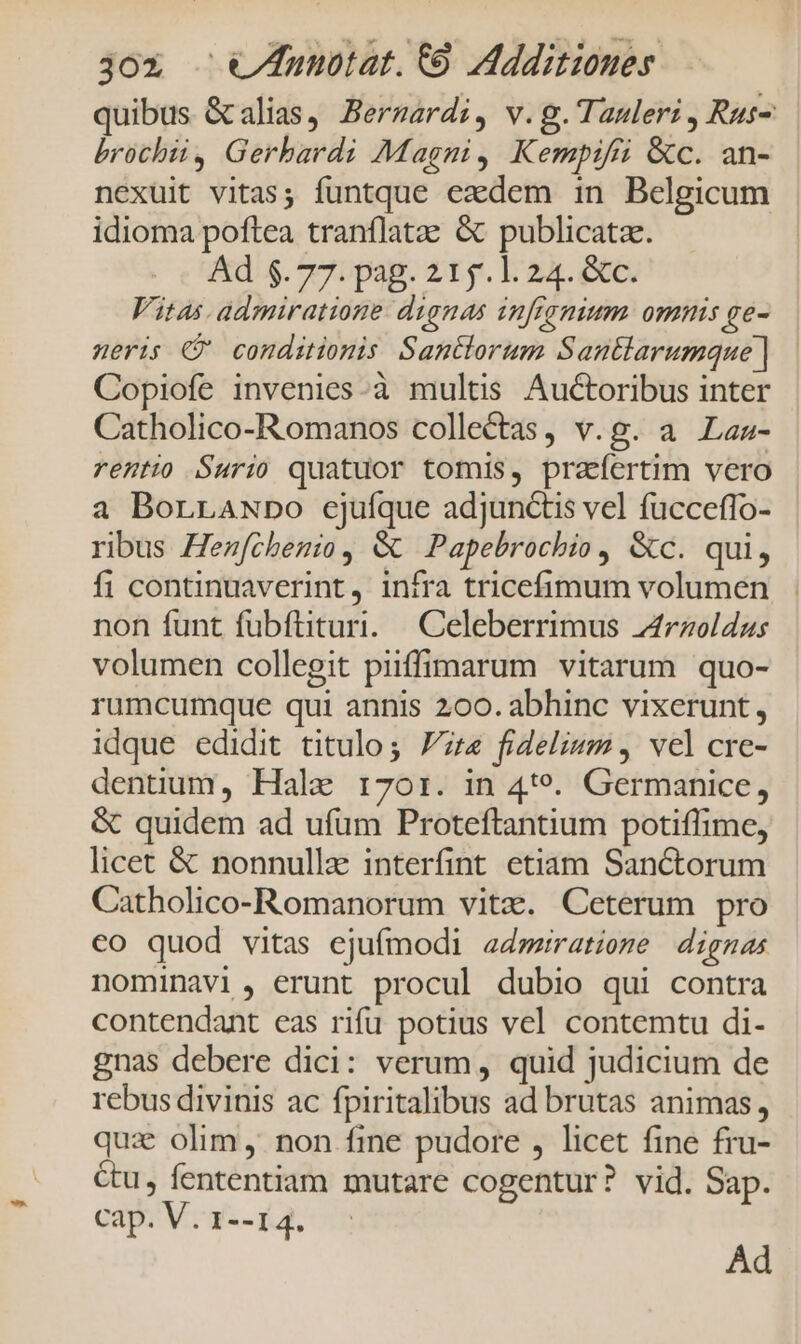 3ox cmnunbotat. Co. Vddditiones quibus &amp;alias, Bergardi, v.g. Tauleri , Rus- brochii, Gerbardi Magni, Kempifii &amp;c. an- nexuit vitas; funtque eadem in Belgicum idioma poftea tranflatae &amp; publicata. Ad $.77. pag. 215.1. 24. &amp;c. Vitas. admiratione. dignas inffgnium omnis ge- neris C conditiomis Sanctorum Santlarumque ] Copiofe invenies-à multis Auctoribus inter Catholico-Romanos collectas, v.g. a Laa- rentio Surio quatuor tomis, praefertim vero a BorraAwpo ejufque adjunctis vel fucceffo- ribus Hezfchenio , &amp; Papebrochio, &amp;c. qui, fi continuaverint, infra tricefimum volumen non funt fubftituri..— . Celeberrimus. ezoldus volumen collegit piiffimarum vitarum quo- rumcumque qui annis 200. abhinc vixerunt , idque edidit titulo; Fzr« fidelium , vel cre- dentium, Hale 1i701:. in 4*9. Germanice, &amp; quidem ad ufum Proteftantium potiflime, licet &amp; nonnullz interfint etiam Sanctorum Catholico-Romanorum vitz. Ceterum pro co quod vitas ejufmodi adsziratiome dignas nominavi, erunt procul dubio qui contra contendant eas rifu potius vel contemtu di- gnas debere dici: verum , quid judicium de rebus divinis ac fpiritalibus ad brutas animas, qux olim, non fine pudore , licet fine fru- Ctu, fententiam mutare cogentur? vid. Sap. cap. V. 1--14.