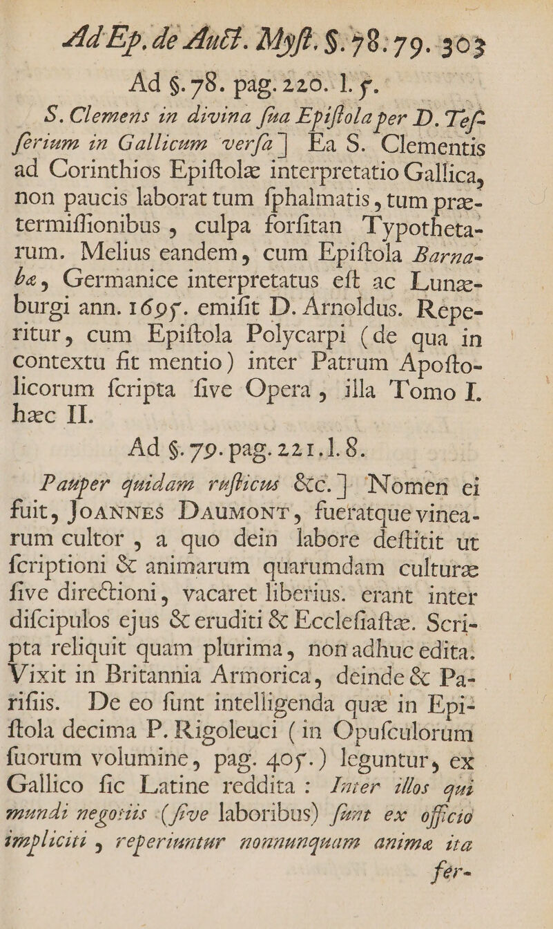 Ads. 76: pap 24D ticos S. Clemens in divina fta Epiflola per D. Tef- ferrum in Gallicum verfa | Ea S. Clementis ad Corinthios Epiftolze interpretatio Gallica, non paucis laborat tum fphalmatis , tum prae- termiflhonibus , culpa forfitan 'ypotheta- rum. Melius eandem, cum Epiftola Zarza- £s, Germanice interpretatus eft ac. Lunz- burgi ann. 1695. emifit D. Arnoldus. Repe- ritur, cum Epiftola Polycarpi (de qua in contextu fit mentio) inter Patrum Apofto- licorum fcripta five Opera , illa 'T'omo I. hcc IL ^ | Ad $. 79. pag. 221.1. 8. j Pauper quidam vu[flicus &amp;c. ] Nomen ei fuit, JoaNNEs DauxoNT, fueratque vinea- rum cultor , a quo dein labore deftitit ut Íícriptioni &amp; animarum quarumdam cultura five directioni, vacaret liberius. erant inter difcipulos ejus &amp; eruditi &amp; Ecclefiaftze. Scri- pta reliquit quam plurima, non adhuc edita: Vixit in Britannia Armorica, deinde &amp; Pa- rfus. De co funt intelligenda qui in Epi- Ítola decima P. Rigoleuci (in Opufculorüm fuorum volumine, pag. 405.) leguntur, ex Gallico fic Latine reddita : Zr zfes ami giundi megoriis :(f£ve laboribus) fee ex officio ipapliciti , reperiuntur. mounuuquam. anima ita fer-