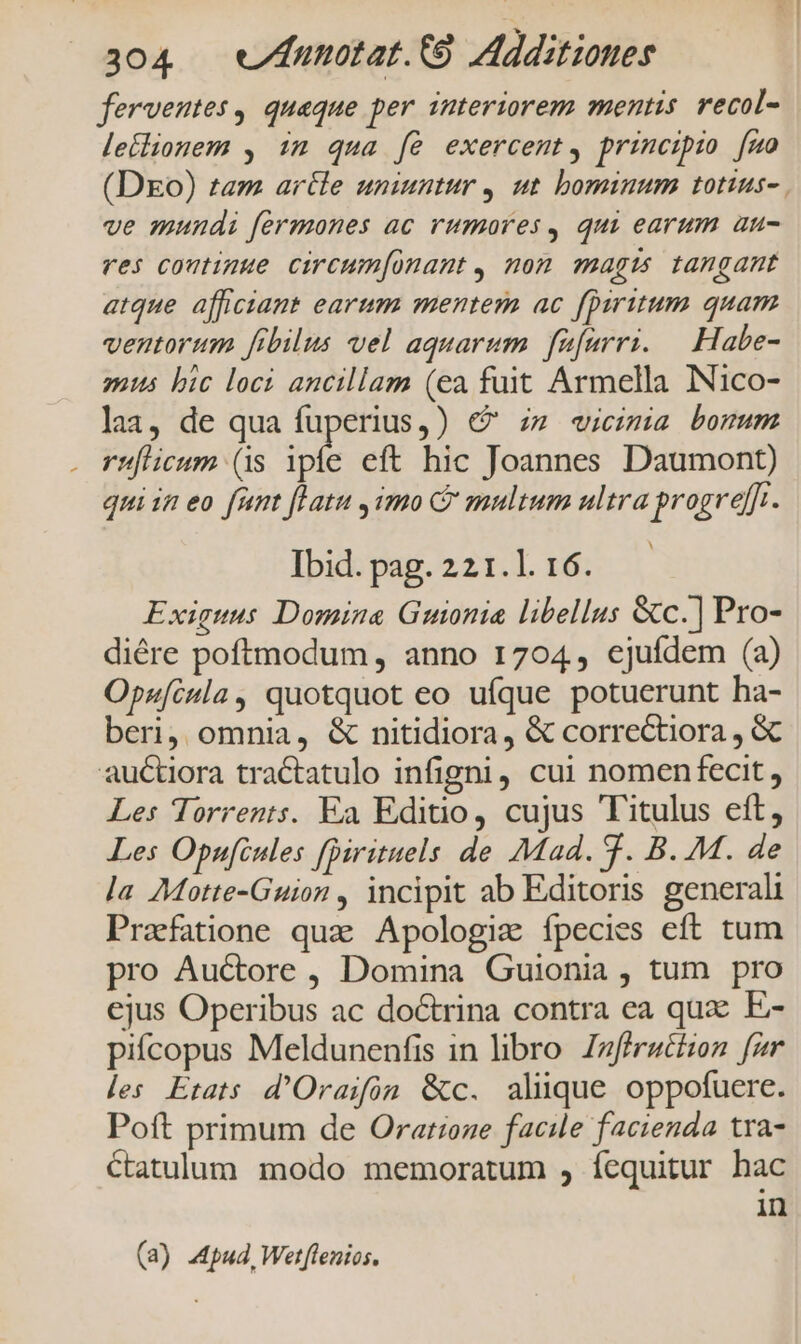 i ferventes, quaque per interiorem mentis. recol- leilionem , im qua fé exercent, principio [mo (DEo) tam artle uniuntur , ut bominum totius-. ve mundi fermones ac rumores, qui earum au- res coutimue circum[onant , non pAg ts tangant atque afficiant earum mentem ac fpiritum quam ventorum frbilus vel aquarum. füfurri. — Habe- mus bic loci ancillam (ea fuit Armella INico- lai, de qua fuperius,) € zz «icimia borum rufticum (1s ipi eft hic Joannes Daumont) qui in eo fumt flatu , imo C multum ultra progre[f.. Ibid. pag. 221.1. 16. Exiguus Domina Guonia libellus &amp;c.] Pro- diére poftmodum , anno 1704, ejufdem (a) Opufcula, quotquot eo ufque potuerunt ha- beri, omnia, &amp; nitidiora, &amp; correctiora , &amp; Les Torrents. Ea Editio, cujus Titulus eft, Les Opufcules [Dirituels de Mad. 9. B. M. de la Motte-Guion , incipit ab Editoris generali Prafatione quz Apologiz fpecies eft tum pro Auctore, Domina Guionia , tum pro ejus Operibus ac doctrina contra ea qux: E- pifcopus Meldunenfis in libro. Zzfirattzon fir les Etats d'Oraifon &amp;c. alique oppofuere. Poft primum de Oratzone facile facienda tra- ctatulum. modo memoratum , fequitur hac in (a) Apud, Wetf[lenios.