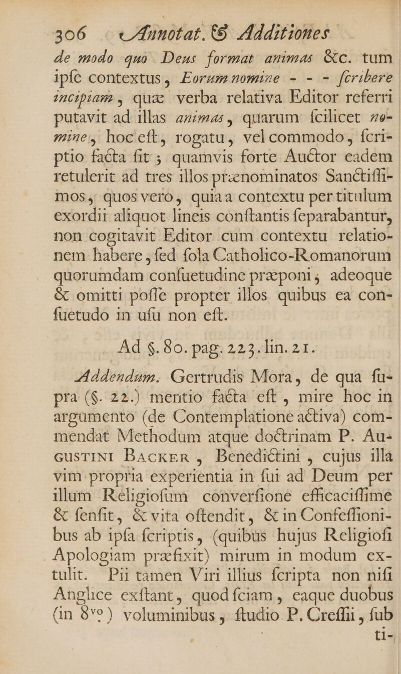 de modo quo Deus format amimas &amp;c. tum ipfe contextus, Eorum nomisze - - - fcribere :npiam, qua verba relativa Editor referri | putavit ad illas ass, quarum ícilicet 7e- mine, hoceft, rogatu, vel commodo, Ícri- ptio facta fit ; quamvis forte Auctor cádém retulerit ad tres illos przznominatos Sanctiffi- moOS, quos vero, quiaa contextu per titulum exordii aliquot lineis conftantis feparabantur, non cogitavit Editor cum contextu rclatio- nem babere ,fed fola Catholico-Romanorum quorumdam coníuetudine preponi; adeoque &amp; omitti pofle propter illos quibus ea con- fuetudo 1n ufu non eft. Ad $. 80. pag. 223. lin. 2 1. Addendum. Gertrudis Mora, de qua fu- pra ($. 22.) mentio facta eft , mire hoc in argamento (de Contemplatione activa) com- mendat Methodum atque doctrinam P. Au- GusTINI Backen , Benedictini , cujus illa vim propri experientia in fut ad Deum per illum Religiofum converfione efficaciffime &amp; fenfit, &amp; vita oftendit, &amp; in Confeffioni- bus ab ipfa fcriptis, (quibus hujus Religiofi . Apologiam prafixit) mirum in modum ex- tulit. Pii tamen Viri illius fcripta non nifi Anglice exftant, quodíciam , eaque duobus (in 8ve) ERE ftudio P. Creffii , fub ti-