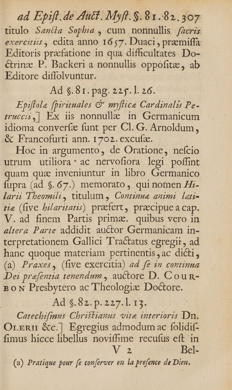 ad Epifl.de Auct. Myft. $.81..82.307 titulo Seas Sophia , cum nonnullis facris exercitiis , edita anno 1657. Duaci , przmiffa Editoris praefatione in qua difficultates Do- &amp;rinz P. Backeri a nonnullis oppofita, ab Editore diffolvuntur. | Ad $.81. pag. 225.1. 26. Epiflola [Dirituales &amp; myflice Cardinalis Pe- truccii,] Ex ns nonnulle in Germanicum idioma converfz funt per Cl. G. Arnoldum, .&amp; Francofurti ann. 1702. excufae. Hoc in argumento, de Oratione, nefcio utrum utiliora* ac nervofiora legi poffint quam quz inveniuntur in libro Germanico fupra (ad $.67.) memorato, qui nomen Zz- larzi Theomili, tulum ,| Contzzue aaimi lati- tie (five bilaritatis) praefert, praecipue a cap. V..ad finem Partis prima. quibus vero in altera Parte addidit auctor Germanicam in- terpretationem Gallici ''ractatus egregit, ad hanc quoque materiam pertinentis ac dicti, (a) Praxes, (five exercitia) ad fé im continua Dei prafentia tenendum , auctore D. Cou n- BON Presbytero ac Theologiz Doctore. Ad'$.82-p:z2sz.L t5. Catechzfimus. Christianus vita interioris Dn. Orznmu &amp;c.] Egregius admodum ac folidif- fimus hicce libellus noviffime recufus eft in Mos Bel- (a) Pratique pour fe conferver en la prefence de Dien.