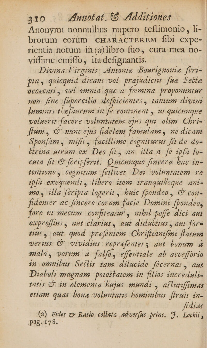Anonymi nonnullius nupero teftimonio , li- brorum eorüm CHARACTEREM fibi expe- rientia notum in (a)libro fuo, cura mea no- viffime emiffo, itadefignantis. | Divina Virginis. Antonia Bourignoma fcri- pta, quicquid dicant vel. prajyudieus fue Sela occecati, vel omnia qua a. femina proponuntur non [mme füpercilio defpicientes , tantum divini luminis thefaurum in fé continent , ut quicunque voluerit facere voluntatem ejus qui. olim. Chri- fium, C uunc ejus fidelem famulam , ne dicam Sponfam , mifit , facillime cogniturus frt de do- érina utrum ex Deo frt, an. illa a fe ipfa lo- enta. [ct 9 feripferit.. Quicunque frncera bac in- tentione , cognitam. fcilicet. Der voluntatem ve zpfa exequendi, libero item. tranquilloque. ani- mo , illa fcripta legerit , buic fpondeo , ( coa- fidenter ac ficere coram facie Domini fpondeo, fore ut mecum. confiteaimr ,. nibil poffe dici aut exprefius , aut clarius, aut diduthus , aut for- zu. gut quod prafentem. | Chriflianifmi flatum vertus. € vividius vepra[ontet y aut. bonum à solo, verum à falfo, effestiale ab accefforio 32 omnibus Setlis tam dilucide fécermat, aut Diaboli magnam potestatem in filios increduli- tatis in elementa bujus mundi y. astutiffimas etiam quas bona voluntatis bominibus flruit in-. | |. jfüdias (a) xs € Ratio. collata adver(us princ. S. Lockii, pag. 178.