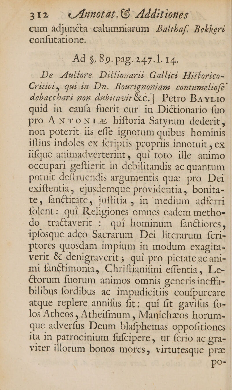 cum adjuncta calumniarum |Ba/rbaf.. Bekkeri confutatione. Ad $. 89. pag. 247.1. 14. | De uiere Ditiiozarü Gallics Historico- Critici, qu im Dn. Bourignomiam contumeliofe debacchari mon dubitavit &amp;c.] Petro BAvr1o quid.in caufa fuerit cur in Dictionario fuo pro ANTOoNL hiftoria Satyram dederit, non poterit iis effe ignotum quibus hominis iftius indoles ex fcriptis propriis innotuit , ex iifque animadverterint, qui toto ille animo occupari gefüerit in debilitandis ac quantum potuit deftruendis argumentis quz pro Dei exiftentia, ejusdenique providentia, bonita- te, fanctitate, iuflitia , in medium adferri folent: qui I&amp;eligiones omnes eadem methos do tractaverit : qui hominum fanctiores, ipíosque adeo Sacrarum Dei literarum fcri- ptores quosdam impium in modum exagita- verit &amp; denigraverit ; qui pro pietate acani- mi fanctimonia, Chriftianifmi effentia, Le- &amp;orum fuorum animos omnis generis ineffa- bilibus fordibus ac impudicitiis confpurcare atque replere annifus fit; quí fit gavifus fo- los Atheos , Atheifrmum , Manichzos horum- que adverfus Deum blafphemas oppofitiones | ita in patrocinium fufcipere, ut ferio ac gra- viter illorum bonos mores, virtutesque prz p