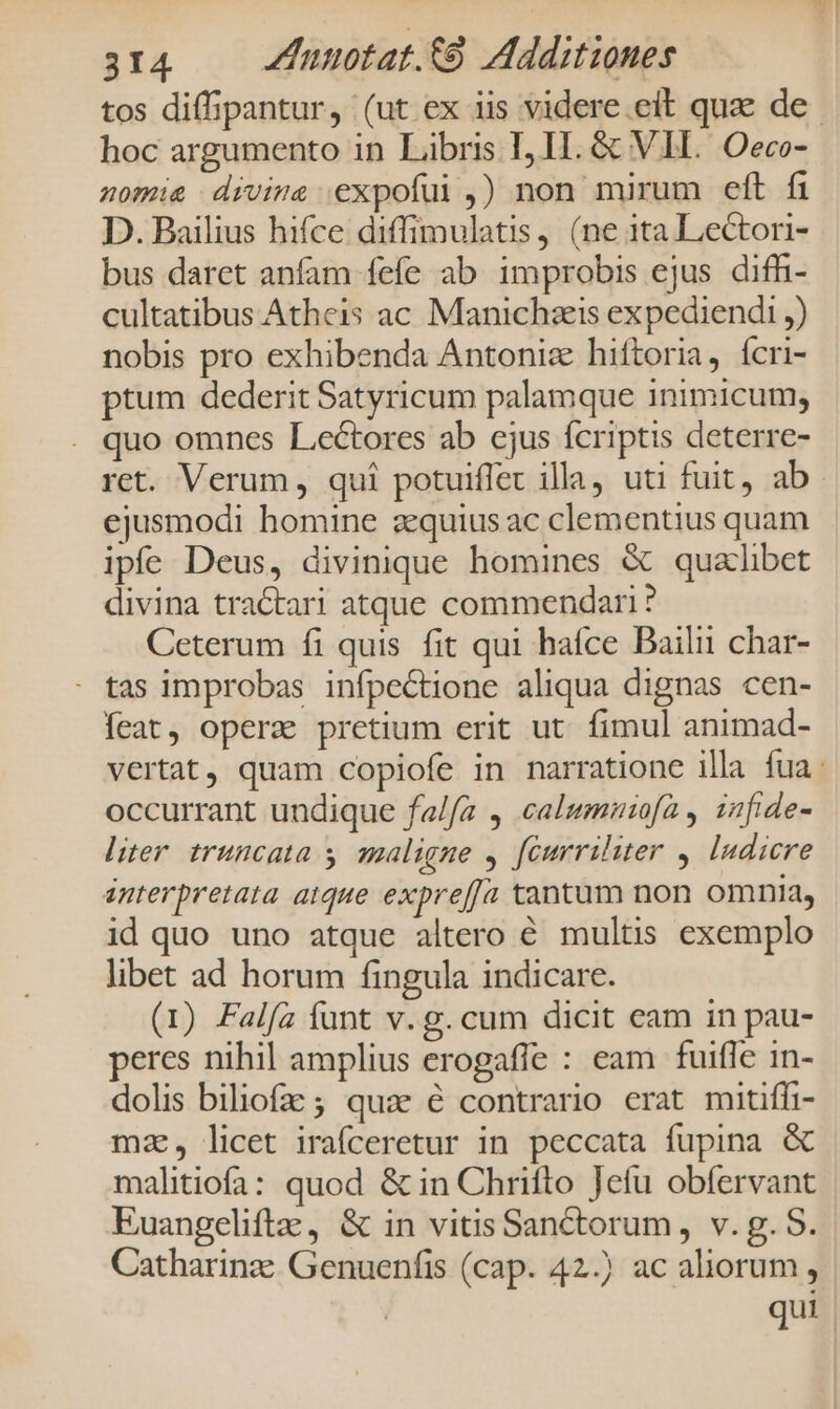 tos diff;pantur, (ut ex iis videre eit quae de hoc argumento in Libris I, I. &amp; VII. Oeco- nomie divis expofui ,) non mirum eft fi D. Bailius hifce diffimulatis, (ne 1ta Lectori- bus daret anfam fefe ab improbis ejus difhi- cultatibus Atheis ac Manichzis expediendi ,) nobis pro exhibenda Antoniz hiftoria, ícri- ptum dederit Satyricum palamque inimicum, quo omnes Lectores ab cjus fcriptis deterre- ret. Verum, qui potuiffet illa, uti fuit, ab. ejusmodi homine aequius ac clementius quam ipfe Deus, divinique homines &amp; qualibet divina tractari atque commendari? Ceterum fi quis fit qui hafce Bailii char- : tas improbas infpectione aliqua dignas cen- eat, operz pretium erit ut. fimul animad- vertat, quam copiofe in narratione illa fua: occurrant undique fa/fa , calumnrofa y infide- liter truncata y. qaligne y féurriliter y. ludicre interpretata atque expref[a tantum non omnia, id quo uno atque altero € multis exemplo libet ad horum fingula indicare. (1) Falfa funt v. g. cum dicit eam in pau- peres nihil amplius erogaffe : eam fuifle in- dolis biliofa ; quz € contrario erat mitiffi- mz, licet irafceretur in peccata fupina &amp; malitiofa: quod &amp; in Chrifto Jefu obfervant Euangeliftz, &amp; in vitis Sanctorum, v. g. S. Catharinz: Genuenfis (cap. 42.) ac aliorum, qui |