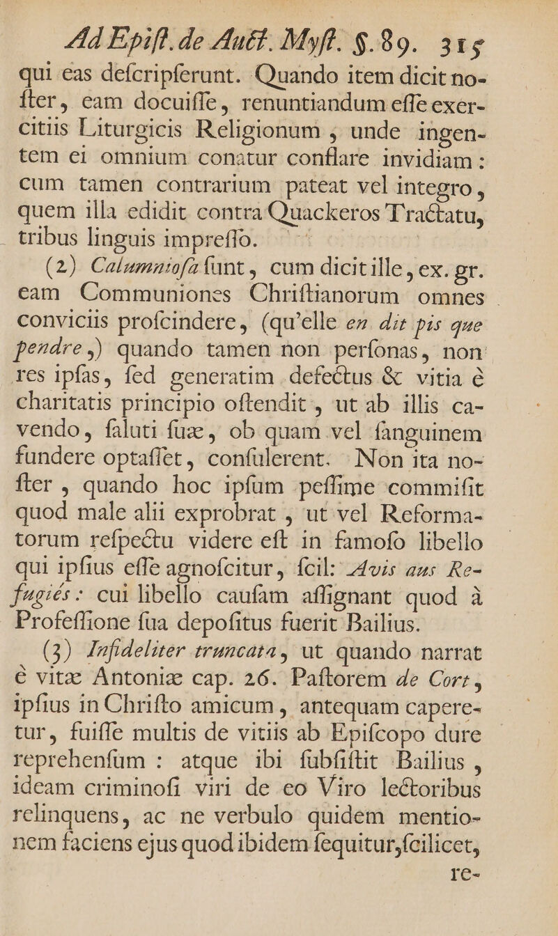 qui eas defcripferant. Quando item dicit no- fter, eam docuiffe, renuntiandum effe exer- citis Liturgicis Religionum , unde ingen- tem ei omnium conatur conflare invidiam : cum tamen contrarium pateat vel integro , quem illa edidit. contra Quackeros T'ractatu, . tribus linguis impreffo. — | (2) Calumniofa funt , cum dicitille, ex. gr. cam Communiones Chriftianorum | omnes conviciis profcindere, (qu'elle ez. dz pis que pe?dre,) quando tamen non perfonas, non res ipfas, fed generatim . defectus &amp; vitia e charitatis principio oftendit , ut ab illis ca- vendo, faluti fue, ob quam vel fanguinem fundere optaflet, confülerent. :Non ita no- fter , quando hoc ipfum peíffime commifit quod male alii exprobrat , ut vel Reforma- torum refpectu videre eft in famofo libello qui ipfius effe agnoícitur, ícil: 44vis aus Re- f4giés- cuilibello caufam affignant quod à Profeffione fua depofitus fuerit Bailius. (3) Jnfideliter truncata, ut quando narrat € vitz Antoniz cap. 26. Paftorem 4e Cort, ipfius in Chrifto amicum , antequam capere- tur, fuiffe multis de vitiis ab Epifcopo dure reprehenfum : atque ibi fübfiftit ;.Bailius , ideam criminofi viri de eo Viro lectoribus relinquens, ac ne verbulo quidem mentio- nem faciens ejus quod ibidem fequitur;fcilicet, re-