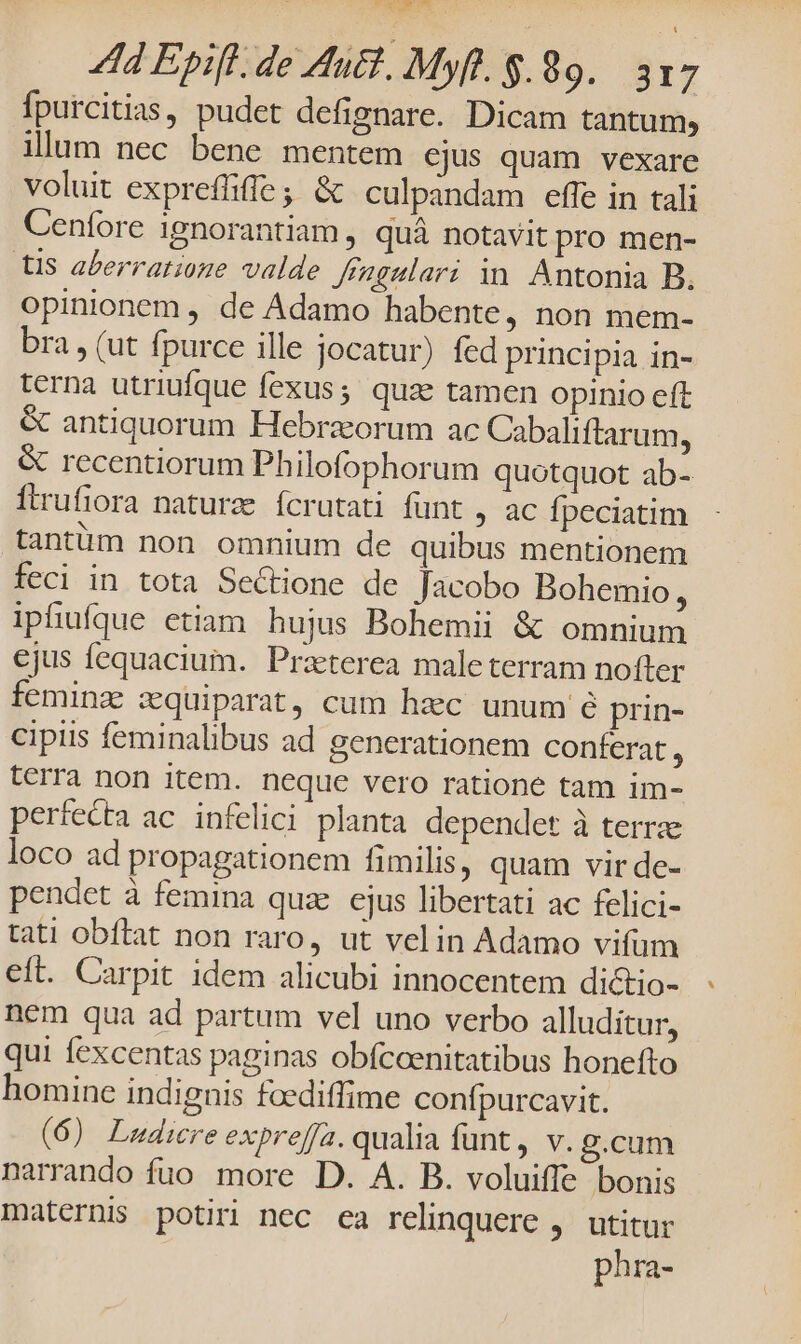 fpurcitias, pudet defignare. Dicam tantum, illum nec bene mentem ejus quam vexare voluit expreffiffe; &amp; culpandam effe in tali Cenfore 1gnorantiam , quà notavit pro men- tis aberratioge valde Jf'agulari in Antonia B. opinionem , de Adamo habente, non mem- bra , (ut fpurce ille jocatur) fed principia in- terna utriufque fexus; quz tamen opinio eft &amp; antiquorum Hebraorum ac Cabaliftarum, &amp; recentiorum Philofophorum quotquot ab- ftrufiora naturze fcrutati funt , ac fpeciatim tantüm non omnium de quibus mentionem feci in tota Sectione de Jacobo BDohemio, iphuíque etiam hujus Bohemii &amp; omnium ejus fequacium. Praterea maleterram nofter feminz szequiparat, cum hzc unum é prin- cipiis feminalibus ad generationem conferat, terra non item. neque vero ratione tam im- perfecta ac. infelici planta dependet à terrae loco ad propagationem fimilis, quam vir de- pendet à femina quz. cjus libertati ac felici- tati obftat non raro, ut velin Adamo vifum eft. Carpit idem alicubi innocentem dictio- nem qua ad partum vel uno verbo alluditur, qui fexcentas paginas obfccenitatibus honefto homine indignis faediffime confpurcavit. (6) Ludere expreffa. qualia funt, v. g.cum narrando fuo. more D. A. B. voluiffe bonis maternis potiri nec ea relinquere ,. utitur phra-