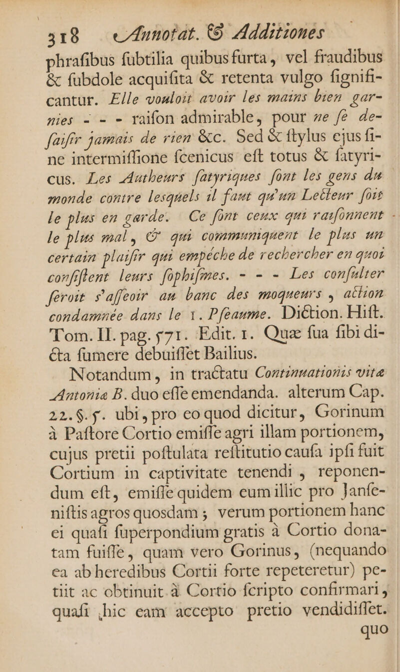 phrafibus fübtilia quibusfurta, vel fraudibus &amp; fubdole acquifita &amp; retenta vulgo fignifi- cantur. Elle voaloit avoir les mains bien. gar- nies - - - raifon admirable, pour ze fe de- füifir jamais de rien &amp;c. Sed &amp; ftylus ejus fi- ne intermiffione fcenicus eft totus &amp; fatyri- cus. Les adutbeurs fatyriques font les gens du monde contre lesquels il faut qu'un Lecleur. [ort le plus en garde. Ce font ceux qui rasonnent - le plits mal, C qui commimnquent. le ples sm certain plaiffr qui empéche de rechercher en quos confiflent leurs fophifmes. - - - Les con[ulter feroit s'affeoir am banc des moqueurs , atiion condamnée dans le 1. Pfeaume. Diction. Hift. ''om. IL. pag. y71. Edit. 1. Qua fua fibi di- &amp;a fumere debuiffet Bailius. Notandum, in tractatu Coztzgmattonis vita Antonia B. duo effe emendanda. alterum Cap. 22.$.$. ubi, pro coquod dicitur, Gorinum à Paftore Cortio emiffe agri illam portionem, cujus pretii poftulata reílitutio caufa ipfi fuit Cortium in captivitate tenendi , reponen- dum eft, emifle quidem eumillic pro Janfe- niftisagros quosdam ; verum portionem hanc ci quaft fuperpondium gratis à Cortio dona- tam fuiffe, quam vero Gorinus, (nequando ea ab heredibus Cortii forte repeteretur) pe- tiit ac obtinuit. à Cortio fcripto confirmari quafi ,hic eam accepto pretio vendidiffet. quo