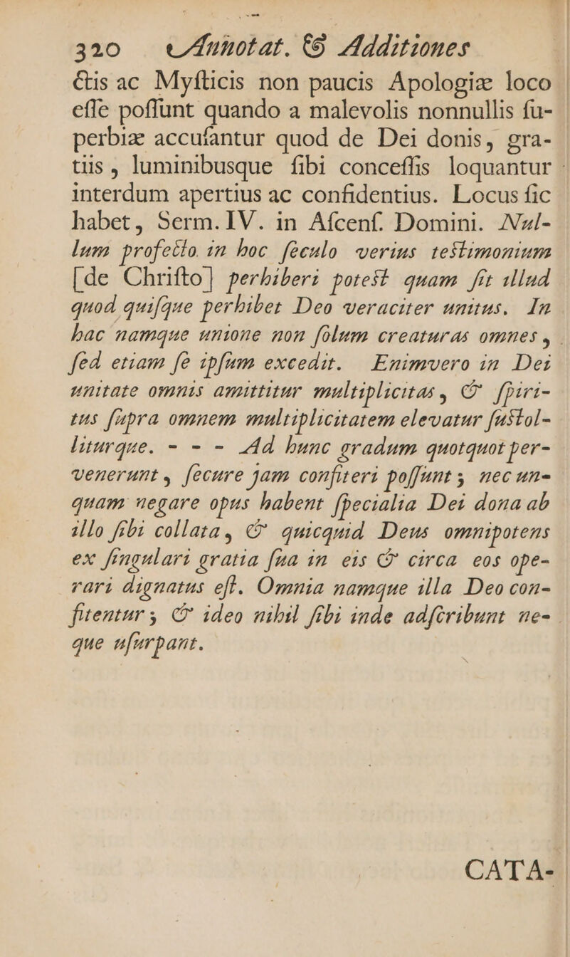 &amp;is ac Myfílicis non paucis Apologiz loco | efle poffunt quando a malevolis nonnullis fu- perbiz accufantur quod de Dei donis, gra- tis, luminibusque fibi conceffis loquantur interdum apertius ac confidentius. Locus fic habet, Serm. IV. in Afcenf. Domini. ZVzi/- lum profectio im boc feculo verius. teftimonium [de Chrifto] perbiberi potest quam frt ulud quod quifque perhibet Deo veraciter unius. In bac namque unione mon folum creaturas omnes , fed etiam fe ipfum excedit. | Enimvero in Dei unitate omnis amittitur multiplicitas , C. firi- eus fapra omnem multiplicitatem elevatur [ustol- liturque. - - - Ad bunc gradum quotquot per- venerunt [ecure jam confiteri poffant . nec un- quam negare opus habent fDecialia Dei dona ab illo fibi collata, €? quicquid Deus. omnipotens ex frgulari gratia [ua in eis G' circa. eos ope- vari dignatus efl. Omnia namque illa Deo con- futentur 5, G' ideo mbil fibi inde adfiribunt. ne- que ufurpant.