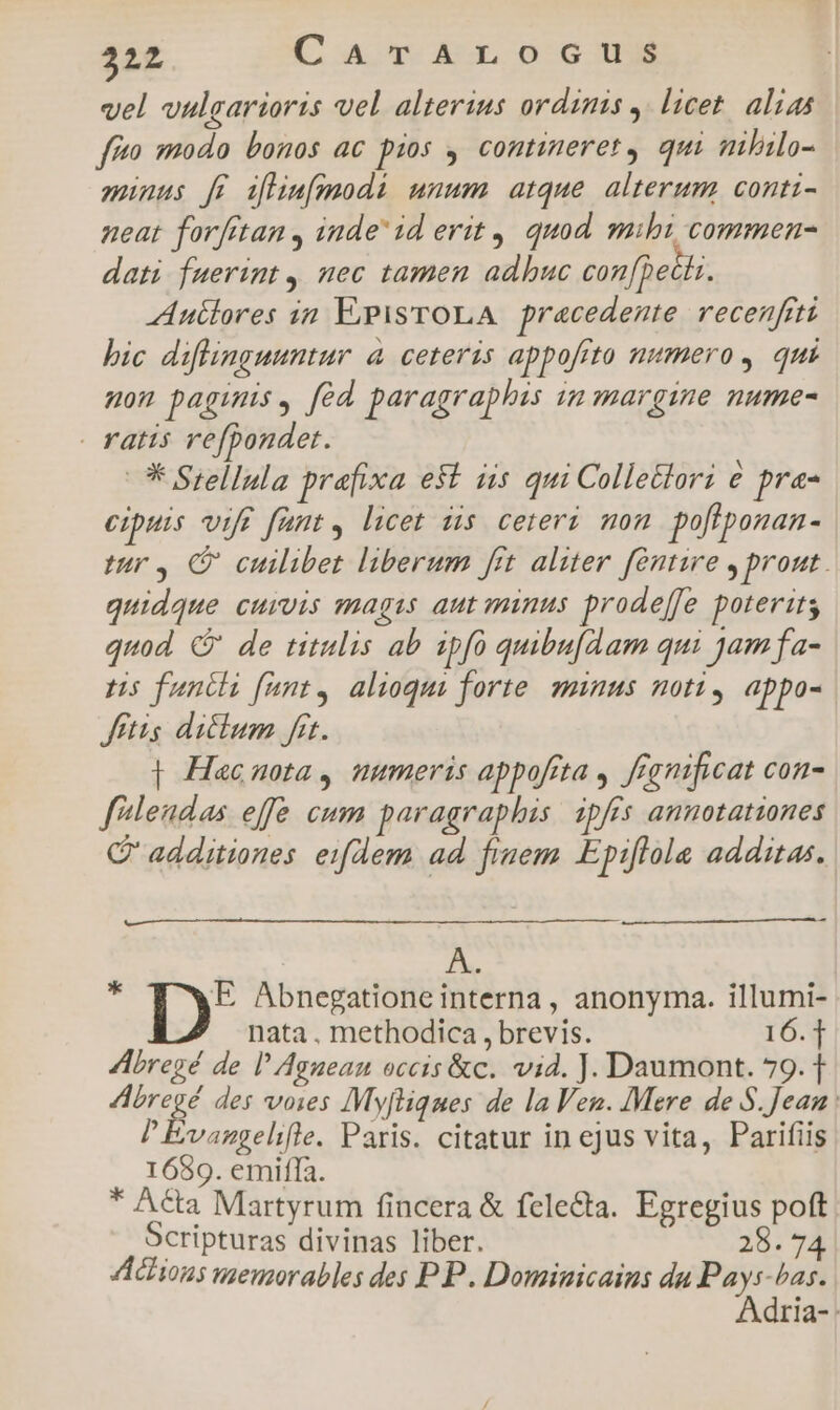 vel uulgarioris vel alterius ordims ,. licet. alias fia modo bonos ac pios , contineret, qui mhilo- munus ff ifhim[modi unum atque alterum conti- neat forfttan , inde id erit, quod. mihi, commen- dati fuerint, mec tamen adbuc con[pecis. Autlores in E-pisTOLA. precedente. recenfiti bic diflinguuntur à ceteris appofrto numero, qui mom paginis, fed paragraphis in margine nume- . ratis refpondet. * Siellula prafixa e&amp;t iis qui Collettori € pra- eipuis vif fant, licet dis ceteri mon pofiponan- tur, CP cuilibet liberum fit aliter fentire , prout. quidque curvis magis aut minus prodeffe poterits quod C' de titulis ab ipfo quibu[dam qui jamfa- ts fancli fant, alioqui forte. minus noti, appo- ftis dicium fit. | Hacuota , mmeris appofita , ffgnificat con- flendas effe cum paragraphis. ipffs annotationes C additiones eiflem ad finem Epiflola additas, i: D Abnegatione interna , anonyma. illumi- nata , methodica , brevis. 16.1 AAbregé de l'Aguean occis &amp;c. vid. J. Daumont. 79.1 Abregé des vows Myfliques de la Ven. Mere de S. Jean. PEvangelifle. Paris. citatur in ejus vita, Parifiis 1689. emiffa. * Acta Martyrum fincera &amp; felecta. Egregius poft Scripturas divinas liber. 28. 74 Actions memorables des PP. Dominicains du — bas. dria-: