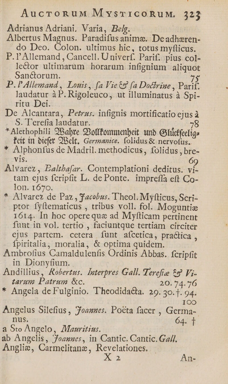 Adrianus Adriani, Varia, Belr. T Albertus Magnus. Paradifus anims. Deadhsren- do Deo. Colon. ultimus hic, totus myfticus. P.l'Allemand , Cancell. U niverf. Parif. pius col- le&or ultimarum horarum infignium aliquot . Sanctorum. | Ar: P. I Allemaud , Louis, fa Vies fa Doctrine , Parif. laudatur à P. Rigoleuco, ut illuminatus à Spi- ritu Dei. | De Alcantara, Petras. infignis mortificatio ejus à S. T'erefia laudatur. 58 * Alethophili 298abre 93otffonmenbeit unb Gihidffeeliga feat in biefet OUelt, Germanice. folidus & nervotus.. * Alphonfus de Madril. methodicus, folidus , bre- vis. 6 Alvarez, Ealtha[ar. Contemplationi deditus. d tam ejus fcripfit L. de Ponte. imprefla eft Co- lon. 1670. * Alvarez de Paz, facobus. Theol. Myfticus, Scri-- ptor fyftematicus , tribus voll. fol. Moguntie 1614. In hoc operequa ad Myfticam pertinent funt in vol. tertio , faciuntque tertiam circiter cjus partem. cetera funt aícetica, practica , fpiritalia, moralia, & optima quidem. Ambrofius Camaldulenfis Ordinis Abbas. fcripfit in Dionyfium. Andillius, Aeertus. laterpres Gall. Herefie 89 Vj- tarum Patrum &c. 20. 74. 76 * Angela de F'ulginio. Theodida&a. 29. 30.1. 94. 1OO Angelus Silefius, Joazmues. Pocta facer , Germa-- nus. 64. 1 a Sto Angelo, /Maaritius. ab Angelis, Joazzes, in Cantic. Cantic. Ga//. Anglie, Carmelitane, Revelationes. I x An-
