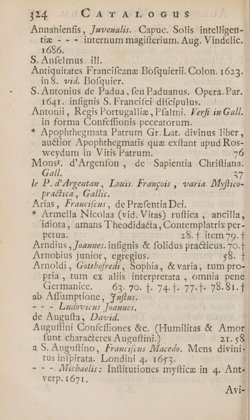 124. C'AT AL osceus Annahienfis, Jzvezalis. . Capuc. Solis intellige: . tie - - - internum magiíterium. Aug. Vindclic. 1696. S. Anfelmus. ill. , Antiquitates Francifcanz Bofquierii. Colon. 1623. in8. vi4. Bofquier. S. Antonius de Padua, feu Paduanus. Opera. Par. 1641. infignis S. Francifci diícipulus. Antonii, Regis Portugalliz , Pfalmi. Ferfi iz Gall. in forma Confeffionis peccatorum. * Apophthegmata Patrum Gr. Lat. divinus liber, au&amp;tior Apophthegmatis quz exftant apud Ros- weydum in Vitis Patrum. 76 Monsr, d'Argenfon , de Sapientia Chri(tiana. Gall. : 37 le P.d'Argentan , Louis. Fraugois ,^ varia. MyfHico- - practica, Gallic. | Arias, Francifcus , de PrefentiaDei. * Armella Nicolaa (vid. Vitas) ruftica , ancilla, idiota, amans T'heodida&amp;ta , Contemplatrix per- petua. 28.1 item 79. 1 Arndius , Joazzes. infignis &amp; folidus practicus. 70.7 Arnobius junior, egregius. $8. 1 Arnoldi, Gotrbofredi , Sophia, &amp; varia, tum pro- pria, tum ex aliis interpretata , omnia pene Germanice. — 63. 70. T. 74, 47 T] 98. 84. 3 ab Affumptione, Taflu;. -- - Ludovicus Joamnues. de Augufta, David. Auguftini Confeffiones &amp;c. (Humilitas &amp; Amor. funt characteres Auguftini.) 21.594 a S. Auguflino, Frazcifeus Macedo. Mens divini- tusinfpirata. Londini 4. 1653. Verp. 1671. Avi- I
