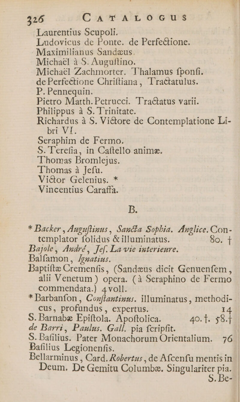 Laurentius Scupoli. Ludovicus de Ponte. de Perfectione. Maximilianus Sandzus. Michael à 5. Auguftino. Michael Zachmorter. Thalamus fponfi. de Perfectione Chriftiana , 'Tractatulus. P. Pennequin. Pietro Matth. Petrucci. Tractatus varii. Philippus à S. Trinitate. Richardus à S. Victore de Contemplatione Li- bri VI. Seraphim de Fermo. S. T'erefia, in Caftello anima. Thomas Bromlejus. Thomas à Jefu. Vi&amp;or Gelenius. * Vincentius Caraffa. B. * Backer , Auguftinus , Sancta Sophia. Azglice. Con- templator folidus &amp; illuminatus. 9o. T Bajole, André, fef. La vie interienre. Balfamon, Zezatzus. | Daptifte Cremenfis, (Sandzeus dicit Genuenfem, alii Venetum ) opera. (à Seraphino de Fermo commendata.) 4 voll. * Barbanfon , Cozflagtizus. illuminatus , methodi- cus, profundus, expertus. 14 S. Barnabe Epiftola. Apoftolica. 40. 1. $9.1 de Barri, Paulus. Gall. pia fcripfit. S. Dafilius. Pater Monachorum Orientalium. 76 Bafilius Legionenfis. Bellarminus , Card. Rolertus , de Afcenfu mentisin | Deum. De Gemitu Columba. mag p | . Be--|