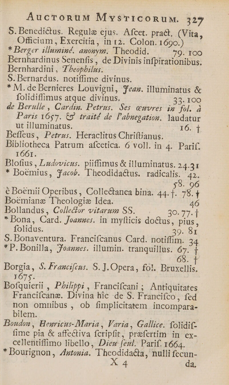 S. Benedictus. Regulz ejus. Afcet. prat, (Vita, Officium, Exercitia, in 12. Colon. 1690.) * Berger illumiué. agonym. T heodid. 79. 1OO Bernhardinus Senenfis, de Divinis infpirationibus. Bernhardini , Z7eophilas. ' S. Bernardus. notiffime divinus. * M. de Bernieres. Louvigni, Tezz. illuminatus &amp; folidiffimus atque divinus. 33. 100 de Berulle , Cardig. Petrus. Ses uvres ip fol. à Paris 1657. C9 traité de l'abuegatiog. laudatur ut illuminatus. VOS Befleus, Petras. Heraclitus Chriftjanus. Bibliotheca Patrum afcetica. 6 voll. in 4. Parif. 1661. Blotius , Lzdovicus. piiffimus &amp; illuminatus. 24.31 * Doémius, $acob. Dheodidactus. radicalis. ^42. 8. 96 € Doemii Operibus, Colle&amp;anea bina. A 784 Boémiane Theologie Idea. 46 Dollandus, Celle&amp;or vitarum SS. . — 30.73.14 * Dona, Card. Joazzes. in myflicis doctus, pius, folidus. 39. 81 5. Bonaventura. Francifcanus Card. notiffim. 3 * P. Bonilla, Jeazzes. illumin. tranquillus. 67. 1 68. Borgia, 5. Frageifeus. S. ]. Opera, fol. Mss 1675. Bofquierii , PAilppi , Francifcani ; Antiquitates Francifcane. Divina hic de S. Francifco, fed non omnibus , ob fimplicitatem incompara- bilem. Boudon, Hemricus-Maria , Varia, Gallice. (olidif- fime pia &amp; affectiva fcripfit, praefertim. in ex- cellentiffimo libello, Diez fzzl. Parif. 1664. * Dourignon, Zztoziz. Theodidacta, nulli fecun- 254 da,