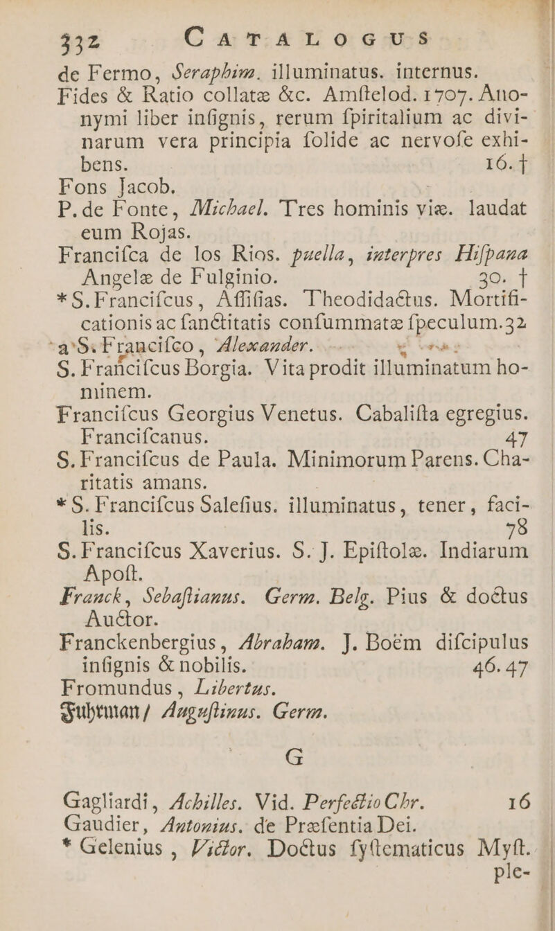 33z C A T. ALO G-U-$ de Fermo, Seraphim. illuminatus. internus. Fides & Ratio collatz &c. Amftelod. 1707. Àno- nymi liber infignis, rerum fpiritalium ac divi- narum vera principia folide ac nervofe exhi- bens. IÓ4f Fons Jacob. P.de Fonte, Michael. 'Tres hominis vie. laudat eum Rojas. Francifca de los Rios. paella, izterpres Hi cow Angele de F'ulginio. i * S.Francifcus, Affifias. T'heodidac&tus. Monifi- cationis ac fan&titatis confummatz ipecon 32 a'Si Francifco, lexezder. v S. Fraficifcus Borgia. Vita prodit iinmigadbus ho- minem. Francifcus Georgius Venetus. Cabaliíta egregius. Francifcanus. 47 S. Francifcus de Paula. Minimorum Parens. Cha- ritatis amans. * S. Francifcus Salefius. illuminatus, tener, faci- lis. 7 S.Francifcus Xaverius. S. J. Epifítole. Indiarum A poft. Franck, Sebafamus. Germ. Belg. Pius & doctus Auctor. Franckenbergius, Zbrabam. J. Boem difcipulus infignis & nobilis. 46. 47 Fromundus, Libertas. ey ubtutan / Auguflinus. Gerg. G Gagliardi, Achilles. Vid. Perfeélio Chr. 16 Gaudier, Zztozius. de Prefentia Dei. * Gelenius , licer. Doctus fyftematicus Myft.