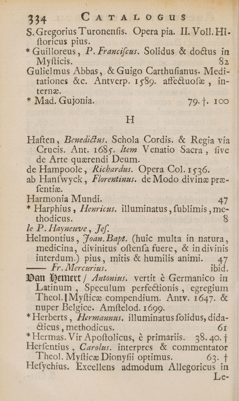 ftoricus pius. * Guilloreus, P. Frazceifcus. Solidus &amp; do&amp;us in M yfticis. $2 Gulielmus Abbas, &amp; Guigo Carthufianus. Medi- tationes &amp;c. Antverp. 1589. affectuofe , in- terna. * Mad. Gujonia. 79. ]. 1c0 H : Crucis. Ant. 1685. [tem Venatio Sacra, five de Arte quaerendi Deum. de Hampoole, Aicbardus. Opera Col. 1536. ab Hanfwyck, Floreztizus. de Modo divine prze- fentis. Harmonia Mundi. | 47 * Harphius , /ezriczs. illuminatus , fublimis , me- thodicus. S le P. Hayaeuve , Jef. Helmontius , 7oaz. Bapt. (huic multa in natura, medicina, divinitus oftenfa fuere, &amp; in divinis interdum.) pius, mitis &amp; humilis animi. — 47 —— Fr. Mercurius. ibid. 3»au Xemett/ Zztozius. vertit € Germanico in Latinum , Speculum perfectionis , egregium Theol.| Myftice compendium. Antv. 1647. &amp; nuper Belgice. Amftelod. 1699. * Herberts, Hermazzus. illuminatus folidus, dida- &amp;icus , methodicus. 61 * Hermas. Vir Apoftolicus, à primariis. 38.40.1 Herfentius , Carolus. interpres &amp; commentator Theol. Myftice Dionyfii optimus. 69:4 Hefychius. Excellens admodum gi cmnai.- in e-