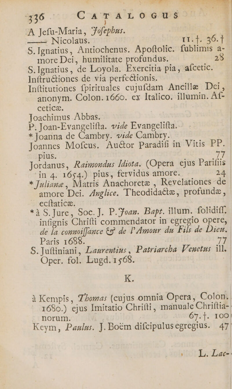 A Jefu-Maria, Jofephas. | | ——— Nicolaus. I1:1::56.1 S.Ignatius, Antiochenus. Apoftolic. fublimis a- more Dei, humilitate profundus. 25 S.Ignatius, de Loyola. Exercitia pia, aícetic. Inftructiones de via perfectionis. Inftitutiones fpirituales cujufdam Ancille Dei, » anonym. Colon. 1660. ex Italico. illumin. Af- cetica. Joachimus Abbas. | P. Joan-Evangelifta. vide Evangelifta. * Joanna de Cambry. vide Cambry. | Joannes Mofcus. Auctor Paradifi in Vitis PP. pius. 77 Jordanus, Raimendas ldiota. (Opera ejus Parifiis | in 4. 1654.) pius, fervidus amore. 24. * Juliane , Matris Anachorete , Revelationes de - amore Dei. Zzglice. Theodidactz, profunde, ecítatica. *à S. Jure, Soc. J. P.3vasn. Bapt. illum. folidiff. infignis Chrifti commendator in egregio opere, de la conuoi[Jamce C9. de l'Amour du Fils de Diez. Paris 169868. 7 S. Juftiniani, Laaregtius , Patriarcha. Venetus il. Oper. fol. Lugd. 1568. | K. à Kempis, Z/omas (cujus omnia Opera, Colon. 1680.) ejus Imitatio Chritti, manuale Chriftia-| norum. 67.]. 100! Keym, Paalus. J. Boém difcipulus egregius. 47! (0L. Lee-