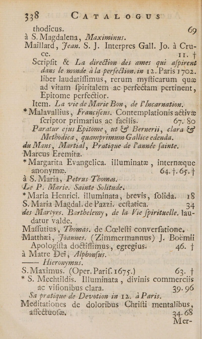 thodicus. à S. Magdalena, Maximinus. El Bcc Jeam. S. ]. Interpres Gall. a à Cru- | II. Scripf t &amp; La direction des ames qui affine daus le maude à la perfection. 12. Paris 1702. | liber laudatiffimus, rerum myíticarum quz | ad vitam fpiritalem ac perfectam pertinent, Epitome perfectior. Item. La vie de Marie Bon, de l'lacarnation. * Malavallius , rancifeczs. Contemplationisa e fcriptor. primarius ac facilis. o | Paratur ejus Epitome, ut &amp;g Bernerii, dun i | AMetbodica , quamprimum Gallice edenda. du Mazs , Martial, Pratique. de l'année fainte. Marcus Eremita. | * Margarita Evangelica. illuminate , internzeque | anonymg. « 64.1.6313 | à S. Maria, Petrus V bora. dLe P. Marie. Sainte Solitude. : * Maria Henrici. illuminata, brevis, folida. . 18 | S. Maria Magdal. de Pazzi. écftatica. 34 | des Martyrs. Bartbeleuzy , de la. Vie fpirituelle. lau-.— datur valde. | Mlatfutius, 75oma:s. de Coelefti converfatione, Matthei, aire? (Zimmermanuus) J. Boemii Apologiíta doCtiflimus,, egregius. 46. 1 à Matre Dei, Zlpborfus. - j Hieronymus. S. Maximus. (Oper. Parif. 1675.) 65.4 * 9. Mechtildis. Illuminata , divinis commerciis ác vifionibus clara. 39. 96 Sa pratique de Devotion in 12. à Paris. Meditationes de doloribus Chrifti mentalibus, affectuofe., . 34. 68 Mer-