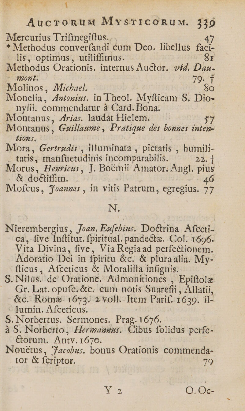Mercurius T rifmegiftus. . . | : 47 * Methodus converfandi cum Deo. libellus faci- lis, optimus, utiliffimus. 8I Methodus Orationis. internus Auctor. viZ. Daz.- 287777 JO Molinos, AMicbael. $0 Monelia, Zztozius. in Theol. Myfticam S. Dio- nyfii. commendatur à Card. Dona. Montanus, Zrias. laudat Hielem. Montanus , Gzillaume , Pratique des bonges inten- £105. Mora, Gertrudis , Muminata , pietatis , humili- . tatis, manfuetudinis incomparabilis. 22. 1i Morus, Hezricus, J. Boemii Amator; Angl. pius &amp; doCliffim. Mofcus, Soazues, in vitis Patrum, egregius. 77 IN; Nierembergius, Joan. Enufebius. DoCrina. Afceti- ca, five [n(titut. fpiritual. pandecte. Col. 1696. Vita Divina, five, Via Regiaad perfectionem. Adorátio Dei in fpiritu &amp;c. &amp; pluraalia. My- fticus, Afceticus &amp; Moralifta infignis. S. Nilus. de Oratione. Admonitiones , Epiftola. Gr. Lat. opufc. &amp;c. cum notis Suarefii , Allatii, &amp;c. Rom. 1673. 2 voll. Item Parif. 1639. il- - Jumin. Afceticus. S. Norbertus. Sermones. Prag. 1676. à 5. Norberto, Hermagnsus. Cibus folidus perfc-. Corum. Antv.1670. 1 Nouétus, 7acobus. bonus Orationis commenda- tor &amp; fcriptor. | 79 Nus O.Qe